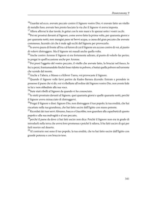 16
Guardai ed ecco, avevate peccato contro il Signore vostro Dio; vi eravate fatto un vitello
di metallo fuso; avevate ben presto lasciato la via che il Signore vi aveva imposta.
17
Allora afferrai le due tavole, le gettai con le mie mani e le spezzai sotto i vostri occhi.
18
Poi mi prostrai davanti al Signore, come avevo fatto la prima volta, per quaranta giorni e
per quaranta notti; non mangiai pane né bevvi acqua, a causa del gran peccato che avevate
commesso, facendo ciò che è male agli occhi del Signore per provocarlo.
19
Io avevo paura di fronte all'ira e al furore di cui il Signore era acceso contro di voi, al punto
di volervi distruggere. Ma il Signore mi esaudì anche quella volta.
20
Anche contro Aronne il Signore si era fortemente adirato, al punto di volerlo far perire;
io pregai in quell'occasione anche per Aronne.
21
Poi presi l'oggetto del vostro peccato, il vitello che avevate fatto, lo bruciai nel fuoco, lo
feci a pezzi, frantumandolo finché fosse ridotto in polvere, e buttai quella polvere nel torrente
che scende dal monte.
22
Anche a Tabera, a Massa e a Kibrot-Taava, voi provocaste il Signore.
23
Quando il Signore volle farvi partire da Kades-Barnea dicendo: Entrate e prendete in
possesso il paese che vi dò, voi vi ribellaste all'ordine del Signore vostro Dio, non aveste fede
in lui e non obbediste alla sua voce.
24
Siete stati ribelli al Signore da quando vi ho conosciuto.
25
Io stetti prostrato davanti al Signore, quei quaranta giorni e quelle quaranta notti, perché
il Signore aveva minacciato di distruggervi.
26
Pregai il Signore e dissi: Signore Dio, non distruggere il tuo popolo, la tua eredità, che hai
riscattato nella tua grandezza, che hai fatto uscire dall'Egitto con mano potente.
27
Ricordati dei tuoi servi Abramo, Isacco e Giacobbe; non guardare alla caparbietà di questo
popolo e alla sua malvagità e al suo peccato,
28
perché il paese da dove ci hai fatti uscire non dica: Poiché il Signore non era in grado di
introdurli nella terra che aveva loro promessa e poiché li odiava, li ha fatti uscire di qui per
farli morire nel deserto.
29
Al contrario essi sono il tuo popolo, la tua eredità, che tu hai fatto uscire dall'Egitto con
grande potenza e con braccio teso.
341
Deuteronomy 9
 