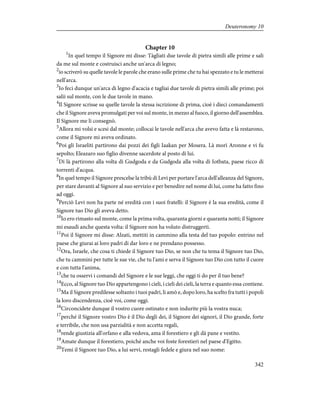 Chapter 10
1
In quel tempo il Signore mi disse: Tàgliati due tavole di pietra simili alle prime e sali
da me sul monte e costruisci anche un'arca di legno;
2
io scriverò su quelle tavole le parole che erano sulle prime che tu hai spezzato e tu le metterai
nell'arca.
3
Io feci dunque un'arca di legno d'acacia e tagliai due tavole di pietra simili alle prime; poi
salii sul monte, con le due tavole in mano.
4
Il Signore scrisse su quelle tavole la stessa iscrizione di prima, cioè i dieci comandamenti
che il Signore aveva promulgati per voi sul monte, in mezzo al fuoco, il giorno dell'assemblea.
Il Signore me li consegnò.
5
Allora mi volsi e scesi dal monte; collocai le tavole nell'arca che avevo fatta e là restarono,
come il Signore mi aveva ordinato.
6
Poi gli Israeliti partirono dai pozzi dei figli Iaakan per Mosera. Là morì Aronne e vi fu
sepolto; Eleazaro suo figlio divenne sacerdote al posto di lui.
7
Di là partirono alla volta di Gudgoda e da Gudgoda alla volta di Iotbata, paese ricco di
torrenti d'acqua.
8
In quel tempo il Signore prescelse la tribù di Levi per portare l'arca dell'alleanza del Signore,
per stare davanti al Signore al suo servizio e per benedire nel nome di lui, come ha fatto fino
ad oggi.
9
Perciò Levi non ha parte né eredità con i suoi fratelli: il Signore è la sua eredità, come il
Signore tuo Dio gli aveva detto.
10
Io ero rimasto sul monte, come la prima volta, quaranta giorni e quaranta notti; il Signore
mi esaudì anche questa volta: il Signore non ha voluto distruggerti.
11
Poi il Signore mi disse: Alzati, mettiti in cammino alla testa del tuo popolo: entrino nel
paese che giurai ai loro padri di dar loro e ne prendano possesso.
12
Ora, Israele, che cosa ti chiede il Signore tuo Dio, se non che tu tema il Signore tuo Dio,
che tu cammini per tutte le sue vie, che tu l'ami e serva il Signore tuo Dio con tutto il cuore
e con tutta l'anima,
13
che tu osservi i comandi del Signore e le sue leggi, che oggi ti do per il tuo bene?
14
Ecco, al Signore tuo Dio appartengono i cieli, i cieli dei cieli, la terra e quanto essa contiene.
15
Ma il Signore predilesse soltanto i tuoi padri, li amò e, dopo loro, ha scelto fra tutti i popoli
la loro discendenza, cioè voi, come oggi.
16
Circoncidete dunque il vostro cuore ostinato e non indurite più la vostra nuca;
17
perché il Signore vostro Dio è il Dio degli dei, il Signore dei signori, il Dio grande, forte
e terribile, che non usa parzialità e non accetta regali,
18
rende giustizia all'orfano e alla vedova, ama il forestiero e gli dà pane e vestito.
19
Amate dunque il forestiero, poiché anche voi foste forestieri nel paese d'Egitto.
20
Temi il Signore tuo Dio, a lui servi, restagli fedele e giura nel suo nome:
342
Deuteronomy 10
 
