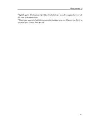 21
Egli è l'oggetto della tua lode, Egli è il tuo Dio; ha fatto per te quelle cose grandi e tremende
che i tuoi occhi hanno visto.
22
I tuoi padri scesero in Egitto in numero di settanta persone; ora il Signore tuo Dio ti ha
reso numeroso come le stelle dei cieli.
343
Deuteronomy 10
 