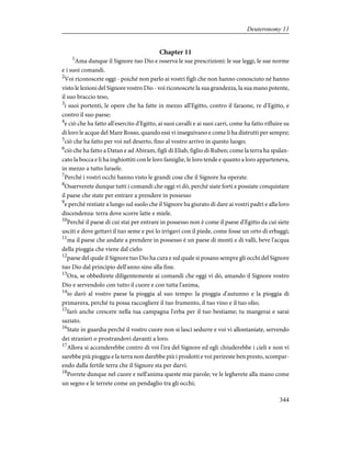 Chapter 11
1
Ama dunque il Signore tuo Dio e osserva le sue prescrizioni: le sue leggi, le sue norme
e i suoi comandi.
2
Voi riconoscete oggi - poiché non parlo ai vostri figli che non hanno conosciuto né hanno
visto le lezioni del Signore vostro Dio - voi riconoscete la sua grandezza, la sua mano potente,
il suo braccio teso,
3
i suoi portenti, le opere che ha fatte in mezzo all'Egitto, contro il faraone, re d'Egitto, e
contro il suo paese;
4
e ciò che ha fatto all'esercito d'Egitto, ai suoi cavalli e ai suoi carri, come ha fatto rifluire su
di loro le acque del Mare Rosso, quando essi vi inseguivano e come li ha distrutti per sempre;
5
ciò che ha fatto per voi nel deserto, fino al vostro arrivo in questo luogo;
6
ciò che ha fatto a Datan e ad Abiram, figli di Eliab, figlio di Ruben; come la terra ha spalan-
cato la bocca e li ha inghiottiti con le loro famiglie, le loro tende e quanto a loro apparteneva,
in mezzo a tutto Israele.
7
Perché i vostri occhi hanno visto le grandi cose che il Signore ha operate.
8
Osserverete dunque tutti i comandi che oggi vi dò, perché siate forti e possiate conquistare
il paese che state per entrare a prendere in possesso
9
e perché restiate a lungo sul suolo che il Signore ha giurato di dare ai vostri padri e alla loro
discendenza: terra dove scorre latte e miele.
10
Perché il paese di cui stai per entrare in possesso non è come il paese d'Egitto da cui siete
usciti e dove gettavi il tuo seme e poi lo irrigavi con il piede, come fosse un orto di erbaggi;
11
ma il paese che andate a prendere in possesso è un paese di monti e di valli, beve l'acqua
della pioggia che viene dal cielo:
12
paese del quale il Signore tuo Dio ha cura e sul quale si posano sempre gli occhi del Signore
tuo Dio dal principio dell'anno sino alla fine.
13
Ora, se obbedirete diligentemente ai comandi che oggi vi dò, amando il Signore vostro
Dio e servendolo con tutto il cuore e con tutta l'anima,
14
io darò al vostro paese la pioggia al suo tempo: la pioggia d'autunno e la pioggia di
primavera, perché tu possa raccogliere il tuo frumento, il tuo vino e il tuo olio;
15
farò anche crescere nella tua campagna l'erba per il tuo bestiame; tu mangerai e sarai
saziato.
16
State in guardia perché il vostro cuore non si lasci sedurre e voi vi allontaniate, servendo
dei stranieri o prostrandovi davanti a loro.
17
Allora si accenderebbe contro di voi l'ira del Signore ed egli chiuderebbe i cieli e non vi
sarebbe più pioggia e la terra non darebbe più i prodotti e voi perireste ben presto, scompar-
endo dalla fertile terra che il Signore sta per darvi.
18
Porrete dunque nel cuore e nell'anima queste mie parole; ve le legherete alla mano come
un segno e le terrete come un pendaglio tra gli occhi;
344
Deuteronomy 11
 