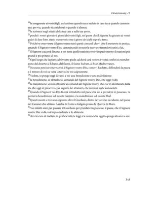 19
le insegnerete ai vostri figli, parlandone quando sarai seduto in casa tua e quando cammin-
erai per via, quando ti coricherai e quando ti alzerai;
20
le scriverai sugli stipiti della tua casa e sulle tue porte,
21
perché i vostri giorni e i giorni dei vostri figli, nel paese che il Signore ha giurato ai vostri
padri di dare loro, siano numerosi come i giorni dei cieli sopra la terra.
22
Poiché se osserverete diligentemente tutti questi comandi che vi dò e li metterete in pratica,
amando il Signore vostro Dio, camminando in tutte le sue vie e tenendovi uniti a lui,
23
il Signore scaccerà dinanzi a voi tutte quelle nazioni e voi v'impadronirete di nazioni più
grandi e più potenti di voi.
24
Ogni luogo che la pianta del vostro piede calcherà sarà vostro; i vostri confini si estender-
anno dal deserto al Libano, dal fiume, il fiume Eufrate, al Mar Mediterraneo.
25
Nessuno potrà resistere a voi; il Signore vostro Dio, come vi ha detto, diffonderà la paura
e il terrore di voi su tutta la terra che voi calpesterete.
26
Vedete, io pongo oggi davanti a voi una benedizione e una maledizione:
27
la benedizione, se obbedite ai comandi del Signore vostro Dio, che oggi vi dò;
28
la maledizione, se non obbedite ai comandi del Signore vostro Dio e se vi allontanate dalla
via che oggi vi prescrivo, per seguire dei stranieri, che voi non avete conosciuti.
29
Quando il Signore tuo Dio ti avrà introdotto nel paese che vai a prendere in possesso, tu
porrai la benedizione sul monte Garizim e la maledizione sul monte Ebal.
30
Questi monti si trovano appunto oltre il Giordano, dietro la via verso occidente, nel paese
dei Cananei che abitano l'Araba di fronte a Gàlgala presso le Querce di More.
31
Voi infatti state per passare il Giordano per prendere in possesso il paese, che il Signore
vostro Dio vi dà; voi lo possiederete e lo abiterete.
32
Avrete cura di mettere in pratica tutte le leggi e le norme che oggi io pongo dinanzi a voi.
345
Deuteronomy 11
 