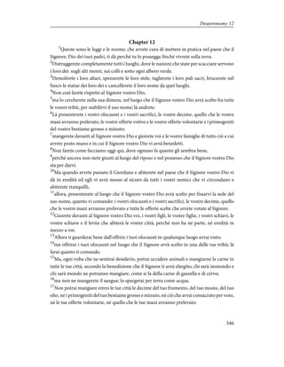 Chapter 12
1
Queste sono le leggi e le norme, che avrete cura di mettere in pratica nel paese che il
Signore, Dio dei tuoi padri, ti dà perché tu lo possegga finché vivrete sulla terra.
2
Distruggerete completamente tutti i luoghi, dove le nazioni che state per scacciare servono
i loro dei: sugli alti monti, sui colli e sotto ogni albero verde.
3
Demolirete i loro altari, spezzerete le loro stele, taglierete i loro pali sacri, brucerete nel
fuoco le statue dei loro dei e cancellerete il loro nome da quei luoghi.
4
Non così farete rispetto al Signore vostro Dio,
5
ma lo cercherete nella sua dimora, nel luogo che il Signore vostro Dio avrà scelto fra tutte
le vostre tribù, per stabilirvi il suo nome; là andrete.
6
Là presenterete i vostri olocausti e i vostri sacrifici, le vostre decime, quello che le vostre
mani avranno prelevato, le vostre offerte votive e le vostre offerte volontarie e i primogeniti
del vostro bestiame grosso e minuto;
7
mangerete davanti al Signore vostro Dio e gioirete voi e le vostre famiglie di tutto ciò a cui
avrete posto mano e in cui il Signore vostro Dio vi avrà benedetti.
8
Non farete come facciamo oggi qui, dove ognuno fa quanto gli sembra bene,
9
perché ancora non siete giunti al luogo del riposo e nel possesso che il Signore vostro Dio
sta per darvi.
10
Ma quando avrete passato il Giordano e abiterete nel paese che il Signore vostro Dio vi
dà in eredità ed egli vi avrà messo al sicuro da tutti i vostri nemici che vi circondano e
abiterete tranquilli,
11
allora, presenterete al luogo che il Signore vostro Dio avrà scelto per fissarvi la sede del
suo nome, quanto vi comando: i vostri olocausti e i vostri sacrifici, le vostre decime, quello
che le vostre mani avranno prelevato e tutte le offerte scelte che avrete votate al Signore.
12
Gioirete davanti al Signore vostro Dio voi, i vostri figli, le vostre figlie, i vostri schiavi, le
vostre schiave e il levita che abiterà le vostre città, perché non ha né parte, né eredità in
mezzo a voi.
13
Allora ti guarderai bene dall'offrire i tuoi olocausti in qualunque luogo avrai visto;
14
ma offrirai i tuoi olocausti nel luogo che il Signore avrà scelto in una delle tue tribù; là
farai quanto ti comando.
15
Ma, ogni volta che ne sentirai desiderio, potrai uccidere animali e mangiarne la carne in
tutte le tue città, secondo la benedizione che il Signore ti avrà elargito; chi sarà immondo e
chi sarà mondo ne potranno mangiare, come si fa della carne di gazzella e di cervo;
16
ma non ne mangerete il sangue; lo spargerai per terra come acqua.
17
Non potrai mangiare entro le tue città le decime del tuo frumento, del tuo mosto, del tuo
olio, né i primogeniti del tuo bestiame grosso e minuto, né ciò che avrai consacrato per voto,
né le tue offerte volontarie, né quello che le tue mani avranno prelevato:
346
Deuteronomy 12
 