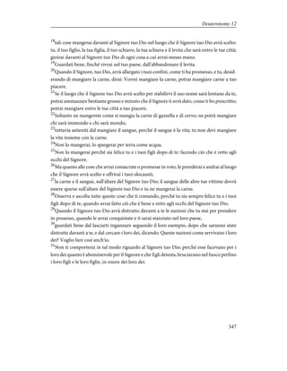 18
tali cose mangerai davanti al Signore tuo Dio nel luogo che il Signore tuo Dio avrà scelto:
tu, il tuo figlio, la tua figlia, il tuo schiavo, la tua schiava e il levita che sarà entro le tue città;
gioirai davanti al Signore tuo Dio di ogni cosa a cui avrai messo mano.
19
Guardati bene, finché vivrai nel tuo paese, dall'abbandonare il levita.
20
Quando il Signore, tuo Dio, avrà allargato i tuoi confini, come ti ha promesso, e tu, desid-
erando di mangiare la carne, dirai: Vorrei mangiare la carne, potrai mangiare carne a tuo
piacere.
21
Se il luogo che il Signore tuo Dio avrà scelto per stabilirvi il suo nome sarà lontano da te,
potrai ammazzare bestiame grosso e minuto che il Signore ti avrà dato, come ti ho prescritto;
potrai mangiare entro le tue città a tuo piacere.
22
Soltanto ne mangerete come si mangia la carne di gazzella e di cervo; ne potrà mangiare
chi sarà immondo e chi sarà mondo;
23
tuttavia astieniti dal mangiare il sangue, perché il sangue è la vita; tu non devi mangiare
la vita insieme con la carne.
24
Non lo mangerai, lo spargerai per terra come acqua.
25
Non lo mangerai perché sia felice tu e i tuoi figli dopo di te: facendo ciò che è retto agli
occhi del Signore.
26
Ma quanto alle cose che avrai consacrate o promesse in voto, le prenderai e andrai al luogo
che il Signore avrà scelto e offrirai i tuoi olocausti,
27
la carne e il sangue, sull'altare del Signore tuo Dio; il sangue delle altre tue vittime dovrà
essere sparso sull'altare del Signore tuo Dio e tu ne mangerai la carne.
28
Osserva e ascolta tutte queste cose che ti comando, perché tu sia sempre felice tu e i tuoi
figli dopo di te, quando avrai fatto ciò che è bene e retto agli occhi del Signore tuo Dio.
29
Quando il Signore tuo Dio avrà distrutto davanti a te le nazioni che tu stai per prendere
in possesso, quando le avrai conquistate e ti sarai stanziato nel loro paese,
30
guardati bene dal lasciarti ingannare seguendo il loro esempio, dopo che saranno state
distrutte davanti a te, e dal cercare i loro dei, dicendo: Queste nazioni come servivano i loro
dei? Voglio fare così anch'io.
31
Non ti comporterai in tal modo riguardo al Signore tuo Dio; perché esse facevano per i
loro dei quanto è abominevole per il Signore e che Egli detesta; bruciavano nel fuoco perfino
i loro figli e le loro figlie, in onore dei loro dei.
347
Deuteronomy 12
 