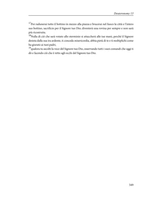 17
Poi radunerai tutto il bottino in mezzo alla piazza e brucerai nel fuoco la città e l'intero
suo bottino, sacrificio per il Signore tuo Dio; diventerà una rovina per sempre e non sarà
più ricostruita.
18
Nulla di ciò che sarà votato allo sterminio si attaccherà alle tue mani, perché il Signore
desista dalla sua ira ardente, ti conceda misericordia, abbia pietà di te e ti moltiplichi come
ha giurato ai tuoi padri,
19
qualora tu ascolti la voce del Signore tuo Dio, osservando tutti i suoi comandi che oggi ti
dò e facendo ciò che è retto agli occhi del Signore tuo Dio.
349
Deuteronomy 13
 