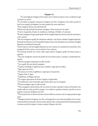 Chapter 14
1
Voi siete figli per il Signore Dio vostro; non vi farete incisioni e non vi raderete tra gli
occhi per un morto.
2
Tu sei infatti un popolo consacrato al Signore tuo Dio e il Signore ti ha scelto, perché tu
fossi il suo popolo privilegiato, fra tutti i popoli che sono sulla terra.
3
Non mangerai alcuna cosa abominevole.
4
Questi sono gli animali che potrete mangiare: il bue, la pecora e la capra;
5
il cervo, la gazzella, il daino, lo stambecco, l'antilope, il bufalo e il camoscio.
6
Potrete mangiare di ogni quadrupede che ha l'unghia bipartita, divisa in due da una fessura,
e che rumina.
7
Ma non mangerete quelli che rùminano soltanto o che hanno soltanto l'unghia bipartita,
divisa da una fessura e cioè il cammello, la lepre, l'ìrace, che rùminano ma non hanno l'unghia
bipartita; considerateli immondi;
8
anche il porco, che ha l'unghia bipartita ma non rumina, lo considererete immondo. Non
mangerete la loro carne e non toccherete i loro cadaveri.
9
Fra tutti gli animali che vivono nelle acque potrete mangiare quelli che hanno pinne e
squame;
10
ma non mangerete nessuno di quelli che non hanno pinne e squame; considerateli im-
mondi.
11
Potrete mangiare qualunque uccello mondo;
12
ecco quelli che non dovete mangiare:
13
l'aquila, l'ossìfraga e l'aquila di mare, il nibbio e ogni specie di falco,
14
ogni specie di corvo,
15
lo struzzo, la civetta, il gabbiano e ogni specie di sparviero,
16
il gufo, l'ibis, il cigno,
17
il pellicano, la fòlaga, l'alcione,
18
la cicogna, ogni specie di airone, l'ùpupa e il pipistrello.
19
Considererete come immondo ogni insetto alato; non ne mangiate.
20
Potrete mangiare ogni uccello mondo.
21
Non mangerete alcuna bestia che sia morta di morte naturale; la darai al forestiero che
risiede nelle tue città, perché la mangi, o la venderai a qualche straniero, perché tu sei un
popolo consacrato al Signore tuo Dio.
22
Dovrai prelevare la decima da tutto il frutto della tua sementa, che il campo produce ogni
anno.
23
Mangerai davanti al Signore tuo Dio, nel luogo dove avrà scelto di stabilire il suo nome,
la decima del tuo frumento, del tuo mosto, del tuo olio e i primi parti del tuo bestiame grosso
e minuto, perché tu impari a temere sempre il Signore tuo Dio.
350
Deuteronomy 14
 