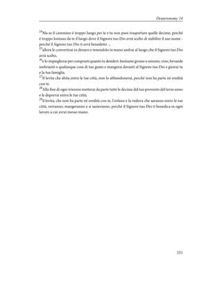 24
Ma se il cammino è troppo lungo per te e tu non puoi trasportare quelle decime, perché
è troppo lontano da te il luogo dove il Signore tuo Dio avrà scelto di stabilire il suo nome -
perché il Signore tuo Dio ti avrà benedetto -,
25
allora le convertirai in denaro e tenendolo in mano andrai al luogo che il Signore tuo Dio
avrà scelto,
26
e lo impiegherai per comprarti quanto tu desideri: bestiame grosso o minuto, vino, bevande
inebrianti o qualunque cosa di tuo gusto e mangerai davanti al Signore tuo Dio e gioirai tu
e la tua famiglia.
27
Il levita che abita entro le tue città, non lo abbandonerai, perché non ha parte né eredità
con te.
28
Alla fine di ogni triennio metterai da parte tutte le decime del tuo provento del terzo anno
e le deporrai entro le tue città;
29
il levita, che non ha parte né eredità con te, l'orfano e la vedova che saranno entro le tue
città, verranno, mangeranno e si sazieranno, perché il Signore tuo Dio ti benedica in ogni
lavoro a cui avrai messo mano.
351
Deuteronomy 14
 