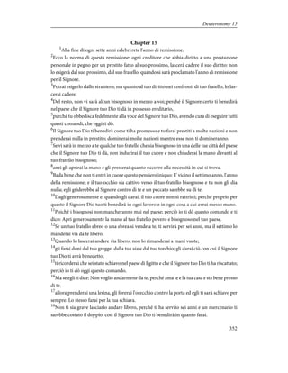 Chapter 15
1
Alla fine di ogni sette anni celebrerete l'anno di remissione.
2
Ecco la norma di questa remissione: ogni creditore che abbia diritto a una prestazione
personale in pegno per un prestito fatto al suo prossimo, lascerà cadere il suo diritto: non
lo esigerà dal suo prossimo, dal suo fratello, quando si sarà proclamato l'anno di remissione
per il Signore.
3
Potrai esigerlo dallo straniero; ma quanto al tuo diritto nei confronti di tuo fratello, lo las-
cerai cadere.
4
Del resto, non vi sarà alcun bisognoso in mezzo a voi; perché il Signore certo ti benedirà
nel paese che il Signore tuo Dio ti dà in possesso ereditario,
5
purché tu obbedisca fedelmente alla voce del Signore tuo Dio, avendo cura di eseguire tutti
questi comandi, che oggi ti dò.
6
Il Signore tuo Dio ti benedirà come ti ha promesso e tu farai prestiti a molte nazioni e non
prenderai nulla in prestito; dominerai molte nazioni mentre esse non ti domineranno.
7
Se vi sarà in mezzo a te qualche tuo fratello che sia bisognoso in una delle tue città del paese
che il Signore tuo Dio ti dà, non indurirai il tuo cuore e non chiuderai la mano davanti al
tuo fratello bisognoso;
8
anzi gli aprirai la mano e gli presterai quanto occorre alla necessità in cui si trova.
9
Bada bene che non ti entri in cuore questo pensiero iniquo: E' vicino il settimo anno, l'anno
della remissione; e il tuo occhio sia cattivo verso il tuo fratello bisognoso e tu non gli dia
nulla; egli griderebbe al Signore contro di te e un peccato sarebbe su di te.
10
Dagli generosamente e, quando gli darai, il tuo cuore non si rattristi; perché proprio per
questo il Signore Dio tuo ti benedirà in ogni lavoro e in ogni cosa a cui avrai messo mano.
11
Poiché i bisognosi non mancheranno mai nel paese; perciò io ti dò questo comando e ti
dico: Apri generosamente la mano al tuo fratello povero e bisognoso nel tuo paese.
12
Se un tuo fratello ebreo o una ebrea si vende a te, ti servirà per sei anni, ma il settimo lo
manderai via da te libero.
13
Quando lo lascerai andare via libero, non lo rimanderai a mani vuote;
14
gli farai doni dal tuo gregge, dalla tua aia e dal tuo torchio; gli darai ciò con cui il Signore
tuo Dio ti avrà benedetto;
15
ti ricorderai che sei stato schiavo nel paese di Egitto e che il Signore tuo Dio ti ha riscattato;
perciò io ti dò oggi questo comando.
16
Ma se egli ti dice: Non voglio andarmene da te, perché ama te e la tua casa e sta bene presso
di te,
17
allora prenderai una lesina, gli forerai l'orecchio contro la porta ed egli ti sarà schiavo per
sempre. Lo stesso farai per la tua schiava.
18
Non ti sia grave lasciarlo andare libero, perché ti ha servito sei anni e un mercenario ti
sarebbe costato il doppio; così il Signore tuo Dio ti benedirà in quanto farai.
352
Deuteronomy 15
 