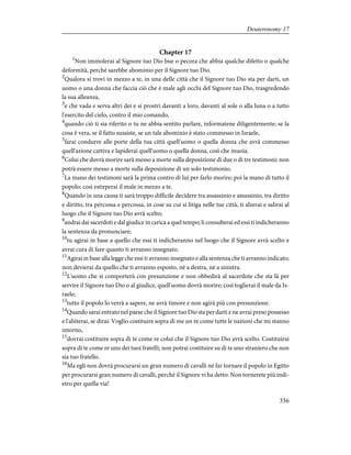Chapter 17
1
Non immolerai al Signore tuo Dio bue o pecora che abbia qualche difetto o qualche
deformità, perché sarebbe abominio per il Signore tuo Dio.
2
Qualora si trovi in mezzo a te, in una delle città che il Signore tuo Dio sta per darti, un
uomo o una donna che faccia ciò che è male agli occhi del Signore tuo Dio, trasgredendo
la sua alleanza,
3
e che vada e serva altri dei e si prostri davanti a loro, davanti al sole o alla luna o a tutto
l'esercito del cielo, contro il mio comando,
4
quando ciò ti sia riferito o tu ne abbia sentito parlare, informatene diligentemente; se la
cosa è vera, se il fatto sussiste, se un tale abominio è stato commesso in Israele,
5
farai condurre alle porte della tua città quell'uomo o quella donna che avrà commesso
quell'azione cattiva e lapiderai quell'uomo o quella donna, così che muoia.
6
Colui che dovrà morire sarà messo a morte sulla deposizione di due o di tre testimoni; non
potrà essere messo a morte sulla deposizione di un solo testimonio.
7
La mano dei testimoni sarà la prima contro di lui per farlo morire; poi la mano di tutto il
popolo; così estirperai il male in mezzo a te.
8
Quando in una causa ti sarà troppo difficile decidere tra assassinio e assassinio, tra diritto
e diritto, tra percossa e percossa, in cose su cui si litiga nelle tue città, ti alzerai e salirai al
luogo che il Signore tuo Dio avrà scelto;
9
andrai dai sacerdoti e dal giudice in carica a quel tempo; li consulterai ed essi ti indicheranno
la sentenza da pronunciare;
10
tu agirai in base a quello che essi ti indicheranno nel luogo che il Signore avrà scelto e
avrai cura di fare quanto ti avranno insegnato.
11
Agirai in base alla legge che essi ti avranno insegnato e alla sentenza che ti avranno indicato;
non devierai da quello che ti avranno esposto, né a destra, né a sinistra.
12
L'uomo che si comporterà con presunzione e non obbedirà al sacerdote che sta là per
servire il Signore tuo Dio o al giudice, quell'uomo dovrà morire; così toglierai il male da Is-
raele;
13
tutto il popolo lo verrà a sapere, ne avrà timore e non agirà più con presunzione.
14
Quando sarai entrato nel paese che il Signore tuo Dio sta per darti e ne avrai preso possesso
e l'abiterai, se dirai: Voglio costituire sopra di me un re come tutte le nazioni che mi stanno
intorno,
15
dovrai costituire sopra di te come re colui che il Signore tuo Dio avrà scelto. Costituirai
sopra di te come re uno dei tuoi fratelli; non potrai costituire su di te uno straniero che non
sia tuo fratello.
16
Ma egli non dovrà procurarsi un gran numero di cavalli né far tornare il popolo in Egitto
per procurarsi gran numero di cavalli, perché il Signore vi ha detto: Non tornerete più indi-
etro per quella via!
356
Deuteronomy 17
 