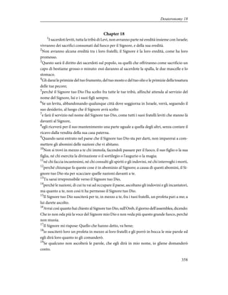 Chapter 18
1
I sacerdoti leviti, tutta la tribù di Levi, non avranno parte né eredità insieme con Israele;
vivranno dei sacrifici consumati dal fuoco per il Signore, e della sua eredità.
2
Non avranno alcuna eredità tra i loro fratelli; il Signore è la loro eredità, come ha loro
promesso.
3
Questo sarà il diritto dei sacerdoti sul popolo, su quelli che offriranno come sacrificio un
capo di bestiame grosso o minuto: essi daranno al sacerdote la spalla, le due mascelle e lo
stomaco.
4
Gli darai le primizie del tuo frumento, del tuo mosto e del tuo olio e le primizie della tosatura
delle tue pecore;
5
perché il Signore tuo Dio l'ha scelto fra tutte le tue tribù, affinché attenda al servizio del
nome del Signore, lui e i suoi figli sempre.
6
Se un levita, abbandonando qualunque città dove soggiorna in Israele, verrà, seguendo il
suo desiderio, al luogo che il Signore avrà scelto
7
e farà il servizio nel nome del Signore tuo Dio, come tutti i suoi fratelli leviti che stanno là
davanti al Signore,
8
egli riceverà per il suo mantenimento una parte uguale a quella degli altri, senza contare il
ricavo dalla vendita della sua casa paterna.
9
Quando sarai entrato nel paese che il Signore tuo Dio sta per darti, non imparerai a com-
mettere gli abomini delle nazioni che vi abitano.
10
Non si trovi in mezzo a te chi immola, facendoli passare per il fuoco, il suo figlio o la sua
figlia, né chi esercita la divinazione o il sortilegio o l'augurio o la magia;
11
né chi faccia incantesimi, né chi consulti gli spiriti o gli indovini, né chi interroghi i morti,
12
perché chiunque fa queste cose è in abominio al Signore; a causa di questi abomini, il Si-
gnore tuo Dio sta per scacciare quelle nazioni davanti a te.
13
Tu sarai irreprensibile verso il Signore tuo Dio,
14
perché le nazioni, di cui tu vai ad occupare il paese, ascoltano gli indovini e gli incantatori,
ma quanto a te, non così ti ha permesso il Signore tuo Dio.
15
Il Signore tuo Dio susciterà per te, in mezzo a te, fra i tuoi fratelli, un profeta pari a me; a
lui darete ascolto.
16
Avrai così quanto hai chiesto al Signore tuo Dio, sull'Oreb, il giorno dell'assemblea, dicendo:
Che io non oda più la voce del Signore mio Dio e non veda più questo grande fuoco, perché
non muoia.
17
Il Signore mi rispose: Quello che hanno detto, va bene;
18
io susciterò loro un profeta in mezzo ai loro fratelli e gli porrò in bocca le mie parole ed
egli dirà loro quanto io gli comanderò.
19
Se qualcuno non ascolterà le parole, che egli dirà in mio nome, io gliene domanderò
conto.
358
Deuteronomy 18
 
