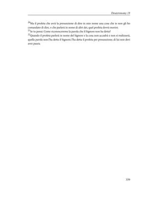 20
Ma il profeta che avrà la presunzione di dire in mio nome una cosa che io non gli ho
comandato di dire, o che parlerà in nome di altri dei, quel profeta dovrà morire.
21
Se tu pensi: Come riconosceremo la parola che il Signore non ha detta?
22
Quando il profeta parlerà in nome del Signore e la cosa non accadrà e non si realizzerà,
quella parola non l'ha detta il Signore; l'ha detta il profeta per presunzione; di lui non devi
aver paura.
359
Deuteronomy 18
 