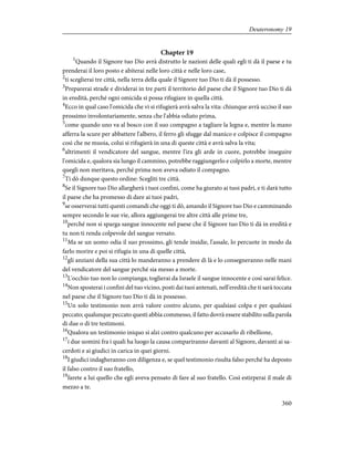 Chapter 19
1
Quando il Signore tuo Dio avrà distrutto le nazioni delle quali egli ti dà il paese e tu
prenderai il loro posto e abiterai nelle loro città e nelle loro case,
2
ti sceglierai tre città, nella terra della quale il Signore tuo Dio ti dà il possesso.
3
Preparerai strade e dividerai in tre parti il territorio del paese che il Signore tuo Dio ti dà
in eredità, perché ogni omicida si possa rifugiare in quella città.
4
Ecco in qual caso l'omicida che vi si rifugierà avrà salva la vita: chiunque avrà ucciso il suo
prossimo involontariamente, senza che l'abbia odiato prima,
5
come quando uno va al bosco con il suo compagno a tagliare la legna e, mentre la mano
afferra la scure per abbattere l'albero, il ferro gli sfugge dal manico e colpisce il compagno
così che ne muoia, colui si rifugierà in una di queste città e avrà salva la vita;
6
altrimenti il vendicatore del sangue, mentre l'ira gli arde in cuore, potrebbe inseguire
l'omicida e, qualora sia lungo il cammino, potrebbe raggiungerlo e colpirlo a morte, mentre
quegli non meritava, perché prima non aveva odiato il compagno.
7
Ti dò dunque questo ordine: Scegliti tre città.
8
Se il Signore tuo Dio allargherà i tuoi confini, come ha giurato ai tuoi padri, e ti darà tutto
il paese che ha promesso di dare ai tuoi padri,
9
se osserverai tutti questi comandi che oggi ti dò, amando il Signore tuo Dio e camminando
sempre secondo le sue vie, allora aggiungerai tre altre città alle prime tre,
10
perché non si sparga sangue innocente nel paese che il Signore tuo Dio ti dà in eredità e
tu non ti renda colpevole del sangue versato.
11
Ma se un uomo odia il suo prossimo, gli tende insidie, l'assale, lo percuote in modo da
farlo morire e poi si rifugia in una di quelle città,
12
gli anziani della sua città lo manderanno a prendere di là e lo consegneranno nelle mani
del vendicatore del sangue perché sia messo a morte.
13
L'occhio tuo non lo compianga; toglierai da Israele il sangue innocente e così sarai felice.
14
Non sposterai i confini del tuo vicino, posti dai tuoi antenati, nell'eredità che ti sarà toccata
nel paese che il Signore tuo Dio ti dà in possesso.
15
Un solo testimonio non avrà valore contro alcuno, per qualsiasi colpa e per qualsiasi
peccato; qualunque peccato questi abbia commesso, il fatto dovrà essere stabilito sulla parola
di due o di tre testimoni.
16
Qualora un testimonio iniquo si alzi contro qualcuno per accusarlo di ribellione,
17
i due uomini fra i quali ha luogo la causa compariranno davanti al Signore, davanti ai sa-
cerdoti e ai giudici in carica in quei giorni.
18
I giudici indagheranno con diligenza e, se quel testimonio risulta falso perché ha deposto
il falso contro il suo fratello,
19
farete a lui quello che egli aveva pensato di fare al suo fratello. Così estirperai il male di
mezzo a te.
360
Deuteronomy 19
 