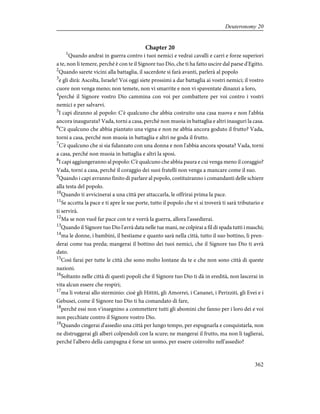 Chapter 20
1
Quando andrai in guerra contro i tuoi nemici e vedrai cavalli e carri e forze superiori
a te, non li temere, perché è con te il Signore tuo Dio, che ti ha fatto uscire dal paese d'Egitto.
2
Quando sarete vicini alla battaglia, il sacerdote si farà avanti, parlerà al popolo
3
e gli dirà: Ascolta, Israele! Voi oggi siete prossimi a dar battaglia ai vostri nemici; il vostro
cuore non venga meno; non temete, non vi smarrite e non vi spaventate dinanzi a loro,
4
perché il Signore vostro Dio cammina con voi per combattere per voi contro i vostri
nemici e per salvarvi.
5
I capi diranno al popolo: C'è qualcuno che abbia costruito una casa nuova e non l'abbia
ancora inaugurata? Vada, torni a casa, perché non muoia in battaglia e altri inauguri la casa.
6
C'è qualcuno che abbia piantato una vigna e non ne abbia ancora goduto il frutto? Vada,
torni a casa, perché non muoia in battaglia e altri ne goda il frutto.
7
C'è qualcuno che si sia fidanzato con una donna e non l'abbia ancora sposata? Vada, torni
a casa, perché non muoia in battaglia e altri la sposi.
8
I capi aggiungeranno al popolo: C'è qualcuno che abbia paura e cui venga meno il coraggio?
Vada, torni a casa, perché il coraggio dei suoi fratelli non venga a mancare come il suo.
9
Quando i capi avranno finito di parlare al popolo, costituiranno i comandanti delle schiere
alla testa del popolo.
10
Quando ti avvicinerai a una città per attaccarla, le offrirai prima la pace.
11
Se accetta la pace e ti apre le sue porte, tutto il popolo che vi si troverà ti sarà tributario e
ti servirà.
12
Ma se non vuol far pace con te e vorrà la guerra, allora l'assedierai.
13
Quando il Signore tuo Dio l'avrà data nelle tue mani, ne colpirai a fil di spada tutti i maschi;
14
ma le donne, i bambini, il bestiame e quanto sarà nella città, tutto il suo bottino, li pren-
derai come tua preda; mangerai il bottino dei tuoi nemici, che il Signore tuo Dio ti avrà
dato.
15
Così farai per tutte le città che sono molto lontane da te e che non sono città di queste
nazioni.
16
Soltanto nelle città di questi popoli che il Signore tuo Dio ti dà in eredità, non lascerai in
vita alcun essere che respiri;
17
ma li voterai allo sterminio: cioè gli Hittiti, gli Amorrei, i Cananei, i Perizziti, gli Evei e i
Gebusei, come il Signore tuo Dio ti ha comandato di fare,
18
perché essi non v'insegnino a commettere tutti gli abomini che fanno per i loro dei e voi
non pecchiate contro il Signore vostro Dio.
19
Quando cingerai d'assedio una città per lungo tempo, per espugnarla e conquistarla, non
ne distruggerai gli alberi colpendoli con la scure; ne mangerai il frutto, ma non li taglierai,
perché l'albero della campagna è forse un uomo, per essere coinvolto nell'assedio?
362
Deuteronomy 20
 