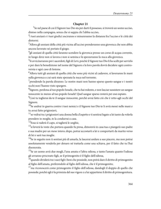 Chapter 21
1
Se nel paese di cui il Signore tuo Dio sta per darti il possesso, si troverà un uomo ucciso,
disteso nella campagna, senza che si sappia chi l'abbia ucciso,
2
i tuoi anziani e i tuoi giudici usciranno e misureranno la distanza fra l'ucciso e le città dei
dintorni.
3
Allora gli anziani della città più vicina all'ucciso prenderanno una giovenca che non abbia
ancora lavorato né portato il giogo;
4
gli anziani di quella città faranno scendere la giovenca presso un corso di acqua corrente,
in luogo dove non si lavora e non si semina e là spezzeranno la nuca alla giovenca.
5
Si avvicineranno poi i sacerdoti, figli di Levi, poiché il Signore tuo Dio li ha scelti per servirlo
e per dare la benedizione nel nome del Signore e la loro parola dovrà decidere ogni contro-
versia e ogni caso di lesione.
6
Allora tutti gli anziani di quella città che sono più vicini al cadavere, si laveranno le mani
sulla giovenca a cui sarà stata spezzata la nuca nel torrente;
7
prendendo la parola diranno: Le nostre mani non hanno sparso questo sangue e i nostri
occhi non l'hanno visto spargere.
8
Signore, perdona al tuo popolo Israele, che tu hai redento, e non lasciar sussistere un sangue
innocente in mezzo al tuo popolo Israele! Quel sangue sparso resterà per essi espiato.
9
Così tu toglierai da te il sangue innocente, perché avrai fatto ciò che è retto agli occhi del
Signore.
10
Se andrai in guerra contro i tuoi nemici e il Signore tuo Dio te li avrà messi nelle mani e
tu avrai fatto prigionieri,
11
se vedrai tra i prigionieri una donna bella d'aspetto e ti sentirai legato a lei tanto da volerla
prendere in moglie, te la condurrai a casa.
12
Essa si raderà il capo, si taglierà le unghie,
13
si leverà la veste che portava quando fu presa, dimorerà in casa tua e piangerà suo padre
e sua madre per un mese intero; dopo, potrai accostarti a lei e comportarti da marito verso
di lei e sarà tua moglie.
14
Se in seguito non ti sentissi più di amarla, la lascerai andare a suo piacere, ma non potrai
assolutamente venderla per denaro né trattarla come una schiava, per il fatto che tu l'hai
disonorata.
15
Se un uomo avrà due mogli, l'una amata e l'altra odiosa, e tanto l'amata quanto l'odiosa
gli avranno procreato figli, se il primogenito è il figlio dell'odiosa,
16
quando dividerà tra i suoi figli i beni che possiede, non potrà dare il diritto di primogenito
al figlio dell'amata, preferendolo al figlio dell'odiosa, che è il primogenito;
17
ma riconoscerà come primogenito il figlio dell'odiosa, dandogli il doppio di quello che
possiede; poiché egli è la primizia del suo vigore e a lui appartiene il diritto di primogenitura.
364
Deuteronomy 21
 