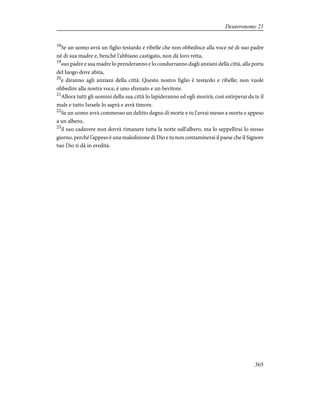 18
Se un uomo avrà un figlio testardo e ribelle che non obbedisce alla voce né di suo padre
né di sua madre e, benché l'abbiano castigato, non dà loro retta,
19
suo padre e sua madre lo prenderanno e lo condurranno dagli anziani della città, alla porta
del luogo dove abita,
20
e diranno agli anziani della città: Questo nostro figlio è testardo e ribelle; non vuole
obbedire alla nostra voce, è uno sfrenato e un bevitore.
21
Allora tutti gli uomini della sua città lo lapideranno ed egli morirà; così estirperai da te il
male e tutto Israele lo saprà e avrà timore.
22
Se un uomo avrà commesso un delitto degno di morte e tu l'avrai messo a morte e appeso
a un albero,
23
il suo cadavere non dovrà rimanere tutta la notte sull'albero, ma lo seppellirai lo stesso
giorno, perché l'appeso è una maledizione di Dio e tu non contaminerai il paese che il Signore
tuo Dio ti dà in eredità.
365
Deuteronomy 21
 