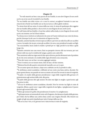 Chapter 22
1
Se vedi smarriti un bue o una pecora di tuo fratello, tu non devi fingere di non averli
scorti, ma avrai cura di ricondurli a tuo fratello.
2
Se tuo fratello non abita vicino a te e non lo conosci, accoglierai l'animale in casa tua:
rimarrà da te finché tuo fratello non ne faccia ricerca e allora glielo renderai.
3
Lo stesso farai del suo asino, lo stesso della sua veste, lo stesso di qualunque altro oggetto
che tuo fratello abbia perduto e che tu trovi; tu non fingerai di non averli scorti.
4
Se vedi l'asino del tuo fratello o il suo bue caduto nella strada, tu non fingerai di non averli
scorti, ma insieme con lui li farai rialzare.
5
La donna non si metterà un indumento da uomo né l'uomo indosserà una veste da donna;
perché chiunque fa tali cose è in abominio al Signore tuo Dio.
6
Quando, cammin facendo, troverai sopra un albero o per terra un nido d'uccelli con uccellini
o uova e la madre che sta per covare gli uccellini o le uova, non prenderai la madre sui figli;
7
ma scacciandola, lascia andar la madre e prendi per te i figli, perché tu sia felice e goda
lunga vita.
8
Quando costruirai una casa nuova, farai un parapetto intorno alla tua terrazza, per non
attirare sulla tua casa la vendetta del sangue, qualora uno cada di là.
9
Non seminerai nella tua vigna semi di due specie diverse, perché altrimenti tutto il prodotto
di ciò che avrai seminato e la rendita della vigna diventerà cosa consacrata.
10
Non devi arare con un bue e un asino aggiogati assieme.
11
Non ti vestirai con un tessuto misto, fatto di lana e di lino insieme.
12
Metterai fiocchi alle quattro estremità del mantello con cui ti copri.
13
Se un uomo sposa una donna e, dopo aver coabitato con lei, la prende in odio,
14
le attribuisce azioni scandalose e diffonde sul suo conto una fama cattiva, dicendo: Ho
preso questa donna, ma quando mi sono accostato a lei non l'ho trovata in stato di verginità,
15
il padre e la madre della giovane prenderanno i segni della verginità della giovane e li
presenteranno agli anziani della città, alla porta.
16
Il padre della giovane dirà agli anziani: Ho dato mia figlia in moglie a quest'uomo; egli
l'ha presa in odio
17
ed ecco le attribuisce azioni scandalose, dicendo: Non ho trovato tua figlia in stato di
verginità; ebbene, questi sono i segni della verginità di mia figlia, e spiegheranno il panno
davanti agli anziani della città.
18
Allora gli anziani di quella città prenderanno il marito e lo castigheranno
19
e gli imporranno un'ammenda di cento sicli d'argento, che daranno al padre della giovane,
per il fatto che ha diffuso una cattiva fama contro una vergine d'Israele. Ella rimarrà sua
moglie ed egli non potrà ripudiarla per tutto il tempo della sua vita.
20
Ma se la cosa è vera, se la giovane non è stata trovata in stato di verginità,
366
Deuteronomy 22
 