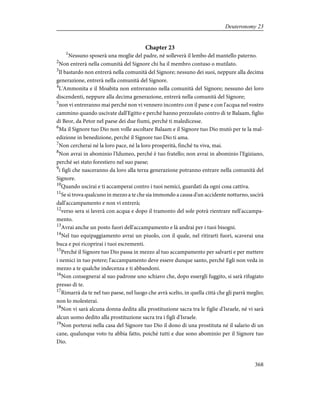 Chapter 23
1
Nessuno sposerà una moglie del padre, né solleverà il lembo del mantello paterno.
2
Non entrerà nella comunità del Signore chi ha il membro contuso o mutilato.
3
Il bastardo non entrerà nella comunità del Signore; nessuno dei suoi, neppure alla decima
generazione, entrerà nella comunità del Signore.
4
L'Ammonita e il Moabita non entreranno nella comunità del Signore; nessuno dei loro
discendenti, neppure alla decima generazione, entrerà nella comunità del Signore;
5
non vi entreranno mai perché non vi vennero incontro con il pane e con l'acqua nel vostro
cammino quando uscivate dall'Egitto e perché hanno prezzolato contro di te Balaam, figlio
di Beor, da Petor nel paese dei due fiumi, perché ti maledicesse.
6
Ma il Signore tuo Dio non volle ascoltare Balaam e il Signore tuo Dio mutò per te la mal-
edizione in benedizione, perché il Signore tuo Dio ti ama.
7
Non cercherai né la loro pace, né la loro prosperità, finché tu viva, mai.
8
Non avrai in abominio l'Idumeo, perché è tuo fratello; non avrai in abominio l'Egiziano,
perché sei stato forestiero nel suo paese;
9
i figli che nasceranno da loro alla terza generazione potranno entrare nella comunità del
Signore.
10
Quando uscirai e ti accamperai contro i tuoi nemici, guardati da ogni cosa cattiva.
11
Se si trova qualcuno in mezzo a te che sia immondo a causa d'un accidente notturno, uscirà
dall'accampamento e non vi entrerà;
12
verso sera si laverà con acqua e dopo il tramonto del sole potrà rientrare nell'accampa-
mento.
13
Avrai anche un posto fuori dell'accampamento e là andrai per i tuoi bisogni.
14
Nel tuo equipaggiamento avrai un piuolo, con il quale, nel ritirarti fuori, scaverai una
buca e poi ricoprirai i tuoi escrementi.
15
Perché il Signore tuo Dio passa in mezzo al tuo accampamento per salvarti e per mettere
i nemici in tuo potere; l'accampamento deve essere dunque santo, perché Egli non veda in
mezzo a te qualche indecenza e ti abbandoni.
16
Non consegnerai al suo padrone uno schiavo che, dopo essergli fuggito, si sarà rifugiato
presso di te.
17
Rimarrà da te nel tuo paese, nel luogo che avrà scelto, in quella città che gli parrà meglio;
non lo molesterai.
18
Non vi sarà alcuna donna dedita alla prostituzione sacra tra le figlie d'Israele, né vi sarà
alcun uomo dedito alla prostituzione sacra tra i figli d'Israele.
19
Non porterai nella casa del Signore tuo Dio il dono di una prostituta né il salario di un
cane, qualunque voto tu abbia fatto, poiché tutti e due sono abominio per il Signore tuo
Dio.
368
Deuteronomy 23
 