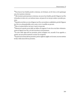 20
Non farai al tuo fratello prestiti a interesse, né di denaro, né di viveri, né di qualunque
cosa che si presta a interesse.
21
Allo straniero potrai prestare a interesse, ma non al tuo fratello, perché il Signore tuo Dio
ti benedica in tutto ciò a cui metterai mano, nel paese di cui stai per andare a prender pos-
sesso.
22
Quando avrai fatto un voto al Signore tuo Dio, non tarderai a soddisfarlo, perché il Signore
tuo Dio te ne domanderebbe certo conto e in te vi sarebbe un peccato.
23
Ma se ti astieni dal far voti non vi sarà in te peccato.
24
Manterrai la parola uscita dalle tue labbra ed eseguirai il voto che avrai fatto volontaria-
mente al Signore tuo Dio, ciò che la tua bocca avrà promesso.
25
Se entri nella vigna del tuo prossimo, potrai mangiare uva, secondo il tuo appetito, a
sazietà, ma non potrai metterne in alcun tuo recipiente.
26
Se passi tra la messe del tuo prossimo, potrai coglierne spighe con la mano, ma non mettere
la falce nella messe del tuo prossimo.
369
Deuteronomy 23
 