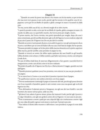 Chapter 24
1
Quando un uomo ha preso una donna e ha vissuto con lei da marito, se poi avviene
che essa non trovi grazia ai suoi occhi, perché egli ha trovato in lei qualche cosa di ver-
gognoso, scriva per lei un libello di ripudio e glielo consegni in mano e la mandi via dalla
casa.
2
Se essa, uscita dalla casa di lui, va e diventa moglie di un altro marito
3
e questi la prende in odio, scrive per lei un libello di ripudio, glielo consegna in mano e la
manda via dalla casa o se quest'altro marito, che l'aveva presa per moglie, muore,
4
il primo marito, che l'aveva rinviata, non potrà riprenderla per moglie, dopo che essa è
stata contaminata, perché sarebbe abominio agli occhi del Signore; tu non renderai colpevole
di peccato il paese che il Signore tuo Dio sta per darti in eredità.
5
Quando un uomo si sarà sposato da poco, non andrà in guerra e non gli sarà imposto alcun
incarico; sarà libero per un anno di badare alla sua casa e farà lieta la moglie che ha sposata.
6
Nessuno prenderà in pegno né le due pietre della macina domestica né la pietra superiore
della macina, perché sarebbe come prendere in pegno la vita.
7
Quando si troverà un uomo che abbia rapito qualcuno dei suoi fratelli tra gli Israeliti,
l'abbia sfruttato come schiavo o l'abbia venduto, quel ladro sarà messo a morte; così estirperai
il male da te.
8
In caso di lebbra bada bene di osservare diligentemente e fare quanto i sacerdoti leviti vi
insegneranno; avrete cura di fare come io ho loro ordinato.
9
Ricòrdati di quello che il Signore tuo Dio fece a Maria durante il viaggio, quando uscivate
dall'Egitto.
10
Quando presterai qualsiasi cosa al tuo prossimo, non entrerai in casa sua per prendere il
suo pegno;
11
te ne starai fuori e l'uomo a cui avrai fatto il prestito ti porterà fuori il pegno.
12
Se quell'uomo è povero, non andrai a dormire con il suo pegno.
13
Dovrai assolutamente restituirgli il pegno al tramonto del sole, perché egli possa dormire
con il suo mantello e benedirti; questo ti sarà contato come una cosa giusta agli occhi del
Signore tuo Dio.
14
Non defrauderai il salariato povero e bisognoso, sia egli uno dei tuoi fratelli o uno dei
forestieri che stanno nel tuo paese, nelle tue città;
15
gli darai il suo salario il giorno stesso, prima che tramonti il sole, perché egli è povero e
vi volge il desiderio; così egli non griderà contro di te al Signore e tu non sarai in peccato.
16
Non si metteranno a morte i padri per una colpa dei figli, né si metteranno a morte i figli
per una colpa dei padri; ognuno sarà messo a morte per il proprio peccato.
17
Non lederai il diritto dello straniero e dell'orfano e non prenderai in pegno la veste della
vedova,
370
Deuteronomy 24
 