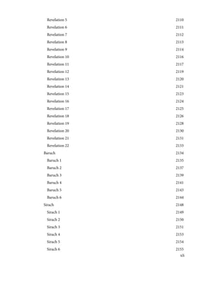 2110
Revelation 5
2111
Revelation 6
2112
Revelation 7
2113
Revelation 8
2114
Revelation 9
2116
Revelation 10
2117
Revelation 11
2119
Revelation 12
2120
Revelation 13
2121
Revelation 14
2123
Revelation 15
2124
Revelation 16
2125
Revelation 17
2126
Revelation 18
2128
Revelation 19
2130
Revelation 20
2131
Revelation 21
2133
Revelation 22
2134
Baruch
2135
Baruch 1
2137
Baruch 2
2139
Baruch 3
2141
Baruch 4
2143
Baruch 5
2144
Baruch 6
2148
Sirach
2149
Sirach 1
2150
Sirach 2
2151
Sirach 3
2153
Sirach 4
2154
Sirach 5
2155
Sirach 6
xli
 