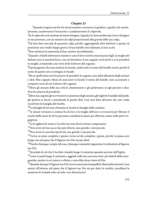 Chapter 25
1
Quando sorgerà una lite fra alcuni uomini e verranno in giudizio, i giudici che senten-
zieranno, assolveranno l'innocente e condanneranno il colpevole.
2
Se il colpevole avrà meritato di essere fustigato, il giudice lo farà stendere per terra e fustigare
in sua presenza, con un numero di colpi proporzionati alla gravità della sua colpa.
3
Gli farà dare non più di quaranta colpi, perché, aggiungendo altre battiture a queste, la
punizione non risulti troppo grave e il tuo fratello resti infamato ai tuoi occhi.
4
Non metterai la museruola al bue, mentre sta trebbiando.
5
Quando i fratelli abiteranno insieme e uno di loro morirà senza lasciare figli, la moglie del
defunto non si mariterà fuori, con un forestiero; il suo cognato verrà da lei e se la prenderà
in moglie, compiendo così verso di lei il dovere del cognato;
6
il primogenito che essa metterà al mondo, andrà sotto il nome del fratello morto perché il
nome di questo non si estingua in Israele.
7
Ma se quell'uomo non ha piacere di prendere la cognata, essa salirà alla porta degli anziani
e dirà: Mio cognato rifiuta di assicurare in Israele il nome del fratello; non acconsente a
compiere verso di me il dovere del cognato.
8
Allora gli anziani della sua città lo chiameranno e gli parleranno; se egli persiste e dice:
Non ho piacere di prenderla,
9
allora sua cognata gli si avvicinerà in presenza degli anziani, gli toglierà il sandalo dal piede,
gli sputerà in faccia e prendendo la parola dirà: Così sarà fatto all'uomo che non vuole
ricostruire la famiglia del fratello.
10
La famiglia di lui sarà chiamata in Israele la famiglia dello scalzato.
11
Se alcuni verranno a contesa fra di loro e la moglie dell'uno si avvicinerà per liberare il
marito dalle mani di chi lo percuote e stenderà la mano per afferrare costui nelle parti ver-
gognose,
12
tu le taglierai la mano e l'occhio tuo non dovrà averne compassione.
13
Non avrai nel tuo sacco due pesi diversi, uno grande e uno piccolo.
14
Non avrai in casa due tipi di efa, una grande e una piccola.
15
Terrai un peso completo e giusto, terrai un'efa completa e giusta, perché tu possa aver
lunga vita nel paese che il Signore tuo Dio sta per darti.
16
Poiché chiunque compie tali cose, chiunque commette ingiustizia è in abominio al Signore
tuo Dio.
17
Ricordati di ciò che ti ha fatto Amalek lungo il cammino quando uscivate dall'Egitto:
18
come ti assalì lungo il cammino e aggredì nella tua carovana tutti i più deboli della retro-
guardia, mentre tu eri stanco e sfinito, e non ebbe alcun timor di Dio.
19
Quando dunque il Signore tuo Dio ti avrà assicurato tranquillità, liberandoti da tutti i tuoi
nemici all'intorno nel paese che il Signore tuo Dio sta per darti in eredità, cancellerai la
memoria di Amalek sotto al cielo: non dimenticare!
372
Deuteronomy 25
 