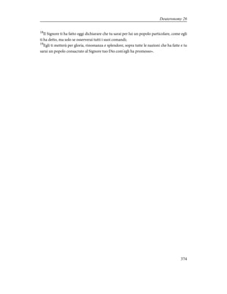 18
Il Signore ti ha fatto oggi dichiarare che tu sarai per lui un popolo particolare, come egli
ti ha detto, ma solo se osserverai tutti i suoi comandi;
19
Egli ti metterà per gloria, rinomanza e splendore, sopra tutte le nazioni che ha fatte e tu
sarai un popolo consacrato al Signore tuo Dio com'egli ha promesso».
374
Deuteronomy 26
 