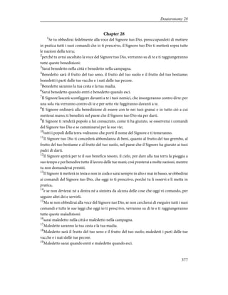 Chapter 28
1
Se tu obbedirai fedelmente alla voce del Signore tuo Dio, preoccupandoti di mettere
in pratica tutti i suoi comandi che io ti prescrivo, il Signore tuo Dio ti metterà sopra tutte
le nazioni della terra;
2
perché tu avrai ascoltato la voce del Signore tuo Dio, verranno su di te e ti raggiungeranno
tutte queste benedizioni:
3
Sarai benedetto nella città e benedetto nella campagna.
4
Benedetto sarà il frutto del tuo seno, il frutto del tuo suolo e il frutto del tuo bestiame;
benedetti i parti delle tue vacche e i nati delle tue pecore.
5
Benedette saranno la tua cesta e la tua madia.
6
Sarai benedetto quando entri e benedetto quando esci.
7
Il Signore lascerà sconfiggere davanti a te i tuoi nemici, che insorgeranno contro di te: per
una sola via verranno contro di te e per sette vie fuggiranno davanti a te.
8
Il Signore ordinerà alla benedizione di essere con te nei tuoi granai e in tutto ciò a cui
metterai mano; ti benedirà nel paese che il Signore tuo Dio sta per darti.
9
Il Signore ti renderà popolo a lui consacrato, come ti ha giurato, se osserverai i comandi
del Signore tuo Dio e se camminerai per le sue vie;
10
tutti i popoli della terra vedranno che porti il nome del Signore e ti temeranno.
11
Il Signore tuo Dio ti concederà abbondanza di beni, quanto al frutto del tuo grembo, al
frutto del tuo bestiame e al frutto del tuo suolo, nel paese che il Signore ha giurato ai tuoi
padri di darti.
12
Il Signore aprirà per te il suo benefico tesoro, il cielo, per dare alla tua terra la pioggia a
suo tempo e per benedire tutto il lavoro delle tue mani; così presterai a molte nazioni, mentre
tu non domanderai prestiti.
13
Il Signore ti metterà in testa e non in coda e sarai sempre in alto e mai in basso, se obbedirai
ai comandi del Signore tuo Dio, che oggi io ti prescrivo, perché tu li osservi e li metta in
pratica,
14
e se non devierai né a destra né a sinistra da alcuna delle cose che oggi vi comando, per
seguire altri dei e servirli.
15
Ma se non obbedirai alla voce del Signore tuo Dio, se non cercherai di eseguire tutti i suoi
comandi e tutte le sue leggi che oggi io ti prescrivo, verranno su di te e ti raggiungeranno
tutte queste maledizioni:
16
sarai maledetto nella città e maledetto nella campagna.
17
Maledette saranno la tua cesta e la tua madia.
18
Maledetto sarà il frutto del tuo seno e il frutto del tuo suolo; maledetti i parti delle tue
vacche e i nati delle tue pecore.
19
Maledetto sarai quando entri e maledetto quando esci.
377
Deuteronomy 28
 