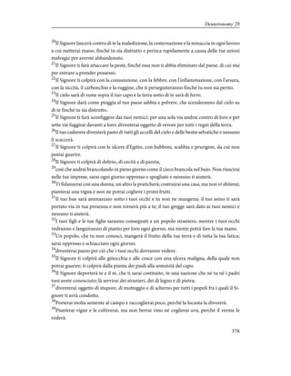 20
Il Signore lancerà contro di te la maledizione, la costernazione e la minaccia in ogni lavoro
a cui metterai mano, finché tu sia distrutto e perisca rapidamente a causa delle tue azioni
malvagie per avermi abbandonato.
21
Il Signore ti farà attaccare la peste, finché essa non ti abbia eliminato dal paese, di cui stai
per entrare a prender possesso.
22
Il Signore ti colpirà con la consunzione, con la febbre, con l'infiammazione, con l'arsura,
con la siccità, il carbonchio e la ruggine, che ti perseguiteranno finché tu non sia perito.
23
Il cielo sarà di rame sopra il tuo capo e la terra sotto di te sarà di ferro.
24
Il Signore darà come pioggia al tuo paese sabbia e polvere, che scenderanno dal cielo su
di te finché tu sia distrutto.
25
Il Signore ti farà sconfiggere dai tuoi nemici: per una sola via andrai contro di loro e per
sette vie fuggirai davanti a loro; diventerai oggetto di orrore per tutti i regni della terra.
26
Il tuo cadavere diventerà pasto di tutti gli uccelli del cielo e delle bestie selvatiche e nessuno
li scaccerà.
27
Il Signore ti colpirà con le ulcere d'Egitto, con bubboni, scabbia e prurigine, da cui non
potrai guarire.
28
Il Signore ti colpirà di delirio, di cecità e di pazzia,
29
così che andrai brancolando in pieno giorno come il cieco brancola nel buio. Non riuscirai
nelle tue imprese, sarai ogni giorno oppresso e spogliato e nessuno ti aiuterà.
30
Ti fidanzerai con una donna, un altro la praticherà; costruirai una casa, ma non vi abiterai;
pianterai una vigna e non ne potrai cogliere i primi frutti.
31
Il tuo bue sarà ammazzato sotto i tuoi occhi e tu non ne mangerai; il tuo asino ti sarà
portato via in tua presenza e non tornerà più a te; il tuo gregge sarà dato ai tuoi nemici e
nessuno ti aiuterà.
32
I tuoi figli e le tue figlie saranno consegnati a un popolo straniero, mentre i tuoi occhi
vedranno e languiranno di pianto per loro ogni giorno, ma niente potrà fare la tua mano.
33
Un popolo, che tu non conosci, mangerà il frutto della tua terra e di tutta la tua fatica;
sarai oppresso e schiacciato ogni giorno;
34
diventerai pazzo per ciò che i tuoi occhi dovranno vedere.
35
Il Signore ti colpirà alle ginocchia e alle cosce con una ulcera maligna, della quale non
potrai guarire; ti colpirà dalla pianta dei piedi alla sommità del capo.
36
Il Signore deporterà te e il re, che ti sarai costituito, in una nazione che né tu né i padri
tuoi avete conosciuto; là servirai dei stranieri, dei di legno e di pietra;
37
diventerai oggetto di stupore, di motteggio e di scherno per tutti i popoli fra i quali il Si-
gnore ti avrà condotto.
38
Porterai molta semente al campo e raccoglierai poco, perché la locusta la divorerà.
39
Pianterai vigne e le coltiverai, ma non berrai vino né coglierai uva, perché il verme le
roderà.
378
Deuteronomy 28
 