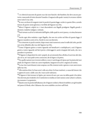 57
e si ciberà di nascosto di quanto esce dai suoi fianchi e dei bambini che deve ancora par-
torire, mancando di tutto durante l'assedio e l'angoscia alla quale i nemici ti avranno ridotto
entro tutte le tue città.
58
Se non cercherai di eseguire tutte le parole di questa legge, scritte in questo libro, avendo
timore di questo nome glorioso e terribile del Signore tuo Dio,
59
allora il Signore colpirà te e i tuoi discendenti con flagelli prodigiosi: flagelli grandi e
duraturi, malattie maligne e ostinate.
60
Farà tornare su di te le infermità dell'Egitto, delle quali tu avevi paura, e si attaccheranno
a te.
61
Anche ogni altra malattia e ogni flagello, che non sta scritto nel libro di questa legge, il
Signore manderà contro di te, finché tu non sia distrutto.
62
Voi rimarrete in pochi uomini, dopo essere stati numerosi come le stelle del cielo, perché
non avrai obbedito alla voce del Signore tuo Dio.
63
Come il Signore gioiva a vostro riguardo nel beneficarvi e moltiplicarvi, così il Signore
gioirà a vostro riguardo nel farvi perire e distruggervi; sarete strappati dal suolo, che vai a
prendere in possesso.
64
Il Signore ti disperderà fra tutti i popoli, da un'estremità fino all'altra; là servirai altri dei,
che né tu, né i tuoi padri avete conosciuti, dei di legno e di pietra.
65
Fra quelle nazioni non troverai sollievo e non vi sarà luogo di riposo per la pianta dei tuoi
piedi; là il Signore ti darà un cuore trepidante, languore di occhi e angoscia di anima.
66
La tua vita ti sarà dinanzi come sospesa a un filo; temerai notte e giorno e non sarai sicuro
della tua vita.
67
Alla mattina dirai: Se fosse sera! e alla sera dirai: Se fosse mattina!, a causa del timore che
ti agiterà il cuore e delle cose che i tuoi occhi vedranno.
68
Il Signore ti farà tornare in Egitto, per mezzo di navi, per una via della quale ti ho detto:
Non dovrete più rivederla! e là vi metterete in vendita ai vostri nemici come schiavi e schiave,
ma nessuno vi acquisterà».
69
Queste sono le parole dell'alleanza che il Signore ordinò a Mosè di stabilire con gli Israeliti
nel paese di Moab, oltre l'alleanza che aveva stabilito con loro sull'Oreb.
380
Deuteronomy 28
 