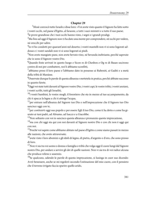 Chapter 29
1
Mosè convocò tutto Israele e disse loro: «Voi avete visto quanto il Signore ha fatto sotto
i vostri occhi, nel paese d'Egitto, al faraone, a tutti i suoi ministri e a tutto il suo paese;
2
le prove grandiose che i tuoi occhi hanno visto, i segni e i grandi prodigi.
3
Ma fino ad oggi il Signore non vi ha dato una mente per comprendere, né occhi per vedere,
né orecchi per udire.
4
Io vi ho condotti per quarant'anni nel deserto; i vostri mantelli non vi si sono logorati ad-
dosso e i vostri sandali non vi si sono logorati ai piedi.
5
Non avete mangiato pane, non avete bevuto vino, né bevanda inebriante, perché sapevate
che io sono il Signore vostro Dio.
6
Quando foste arrivati in questo luogo e Sicon re di Chesbon e Og re di Basan uscirono
contro di noi per combattere, noi li abbiamo sconfitti,
7
abbiamo preso il loro paese e l'abbiamo dato in possesso ai Rubeniti, ai Gaditi e a metà
della tribù di Manàsse.
8
Osservate dunque le parole di questa alleanza e mettetela in pratica, perché abbiate successo
in quanto farete.
9
Oggi voi state tutti davanti al Signore vostro Dio, i vostri capi, le vostre tribù, i vostri anziani,
i vostri scribi, tutti gli Israeliti,
10
i vostri bambini, le vostre mogli, il forestiero che sta in mezzo al tuo accampamento, da
chi ti spacca la legna a chi ti attinge l'acqua,
11
per entrare nell'alleanza del Signore tuo Dio e nell'imprecazione che il Signore tuo Dio
sancisce oggi con te,
12
per costituirti oggi suo popolo e per essere Egli il tuo Dio, come ti ha detto e come ha gi-
urato ai tuoi padri, ad Abramo, ad Isacco e a Giacobbe.
13
Non soltanto con voi io sancisco questa alleanza e pronunzio questa imprecazione,
14
ma con chi oggi sta qui con noi davanti al Signore nostro Dio e con chi non è oggi qui
con noi.
15
Poiché voi sapete come abbiamo abitato nel paese d'Egitto e come siamo passati in mezzo
alle nazioni, che avete attraversate;
16
avete visto i loro abomini e gli idoli di legno, di pietra, d'argento e d'oro, che sono presso
di loro.
17
Non vi sia tra voi uomo o donna o famiglia o tribù che volga oggi il cuore lungi dal Signore
nostro Dio, per andare a servire gli dei di quelle nazioni. Non vi sia tra di voi radice alcuna
che produca veleno e assenzio.
18
Se qualcuno, udendo le parole di questa imprecazione, si lusinga in cuor suo dicendo:
Avrò benessere, anche se mi regolerò secondo l'ostinazione del mio cuore, con il pensiero
che il terreno irrigato faccia sparire quello arido,
381
Deuteronomy 29
 