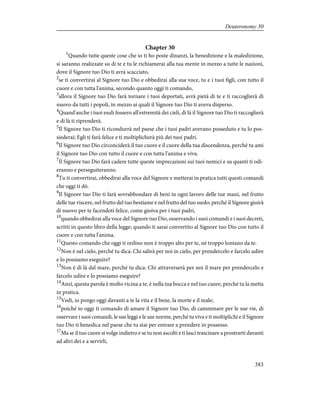 Chapter 30
1
Quando tutte queste cose che io ti ho poste dinanzi, la benedizione e la maledizione,
si saranno realizzate su di te e tu le richiamerai alla tua mente in mezzo a tutte le nazioni,
dove il Signore tuo Dio ti avrà scacciato,
2
se ti convertirai al Signore tuo Dio e obbedirai alla sua voce, tu e i tuoi figli, con tutto il
cuore e con tutta l'anima, secondo quanto oggi ti comando,
3
allora il Signore tuo Dio farà tornare i tuoi deportati, avrà pietà di te e ti raccoglierà di
nuovo da tutti i popoli, in mezzo ai quali il Signore tuo Dio ti aveva disperso.
4
Quand'anche i tuoi esuli fossero all'estremità dei cieli, di là il Signore tuo Dio ti raccoglierà
e di là ti riprenderà.
5
Il Signore tuo Dio ti ricondurrà nel paese che i tuoi padri avevano posseduto e tu lo pos-
siederai; Egli ti farà felice e ti moltiplicherà più dei tuoi padri.
6
Il Signore tuo Dio circonciderà il tuo cuore e il cuore della tua discendenza, perché tu ami
il Signore tuo Dio con tutto il cuore e con tutta l'anima e viva.
7
Il Signore tuo Dio farà cadere tutte queste imprecazioni sui tuoi nemici e su quanti ti odi-
eranno e perseguiteranno.
8
Tu ti convertirai, obbedirai alla voce del Signore e metterai in pratica tutti questi comandi
che oggi ti dò.
9
Il Signore tuo Dio ti farà sovrabbondare di beni in ogni lavoro delle tue mani, nel frutto
delle tue viscere, nel frutto del tuo bestiame e nel frutto del tuo suolo; perché il Signore gioirà
di nuovo per te facendoti felice, come gioiva per i tuoi padri,
10
quando obbedirai alla voce del Signore tuo Dio, osservando i suoi comandi e i suoi decreti,
scritti in questo libro della legge; quando ti sarai convertito al Signore tuo Dio con tutto il
cuore e con tutta l'anima.
11
Questo comando che oggi ti ordino non è troppo alto per te, né troppo lontano da te.
12
Non è nel cielo, perché tu dica: Chi salirà per noi in cielo, per prendercelo e farcelo udire
e lo possiamo eseguire?
13
Non è di là dal mare, perché tu dica: Chi attraverserà per noi il mare per prendercelo e
farcelo udire e lo possiamo eseguire?
14
Anzi, questa parola è molto vicina a te, è nella tua bocca e nel tuo cuore, perché tu la metta
in pratica.
15
Vedi, io pongo oggi davanti a te la vita e il bene, la morte e il male;
16
poiché io oggi ti comando di amare il Signore tuo Dio, di camminare per le sue vie, di
osservare i suoi comandi, le sue leggi e le sue norme, perché tu viva e ti moltiplichi e il Signore
tuo Dio ti benedica nel paese che tu stai per entrare a prendere in possesso.
17
Ma se il tuo cuore si volge indietro e se tu non ascolti e ti lasci trascinare a prostrarti davanti
ad altri dei e a servirli,
383
Deuteronomy 30
 