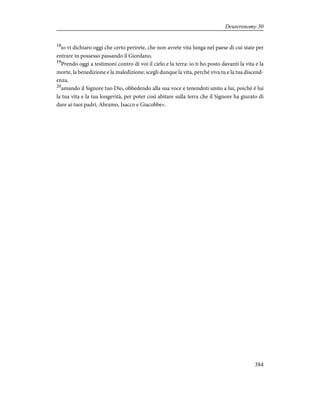 18
io vi dichiaro oggi che certo perirete, che non avrete vita lunga nel paese di cui state per
entrare in possesso passando il Giordano.
19
Prendo oggi a testimoni contro di voi il cielo e la terra: io ti ho posto davanti la vita e la
morte, la benedizione e la maledizione; scegli dunque la vita, perché viva tu e la tua discend-
enza,
20
amando il Signore tuo Dio, obbedendo alla sua voce e tenendoti unito a lui, poiché è lui
la tua vita e la tua longevità, per poter così abitare sulla terra che il Signore ha giurato di
dare ai tuoi padri, Abramo, Isacco e Giacobbe».
384
Deuteronomy 30
 