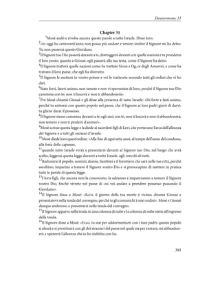 Chapter 31
1
Mosè andò e rivolse ancora queste parole a tutto Israele. Disse loro:
2
«Io oggi ho centovent'anni; non posso più andare e venire; inoltre il Signore mi ha detto:
Tu non passerai questo Giordano.
3
Il Signore tuo Dio passerà davanti a te, distruggerà davanti a te quelle nazioni e tu prenderai
il loro posto; quanto a Giosuè, egli passerà alla tua testa, come il Signore ha detto.
4
Il Signore tratterà quelle nazioni come ha trattato Sicon e Og, re degli Amorrei, e come ha
trattato il loro paese, che egli ha distrutto.
5
Il Signore le metterà in vostro potere e voi le tratterete secondo tutti gli ordini che vi ho
dati.
6
Siate forti, fatevi animo, non temete e non vi spaventate di loro, perché il Signore tuo Dio
cammina con te; non ti lascerà e non ti abbandonerà».
7
Poi Mosè chiamò Giosuè e gli disse alla presenza di tutto Israele: «Sii forte e fatti animo,
perché tu entrerai con questo popolo nel paese, che il Signore ai loro padri giurò di darvi:
tu gliene darai il possesso.
8
Il Signore stesso cammina davanti a te; egli sarà con te, non ti lascerà e non ti abbandonerà;
non temere e non ti perdere d'animo!».
9
Mosè scrisse questa legge e la diede ai sacerdoti figli di Levi, che portavano l'arca dell'alleanza
del Signore e a tutti gli anziani d'Israele.
10
Mosè diede loro quest'ordine: «Alla fine di ogni sette anni, al tempo dell'anno del condono,
alla festa delle capanne,
11
quando tutto Israele verrà a presentarsi davanti al Signore tuo Dio, nel luogo che avrà
scelto, leggerai questa legge davanti a tutto Israele, agli orecchi di tutti.
12
Radunerai il popolo, uomini, donne, bambini e il forestiero che sarà nelle tue città, perché
ascoltino, imparino a temere il Signore vostro Dio e si preoccupino di mettere in pratica
tutte le parole di questa legge.
13
I loro figli, che ancora non la conoscono, la udranno e impareranno a temere il Signore
vostro Dio, finché vivrete nel paese di cui voi andate a prendere possesso passando il
Giordano».
14
Il Signore disse a Mosè: «Ecco, il giorno della tua morte è vicino; chiama Giosuè e
presentatevi nella tenda del convegno, perché io gli comunichi i miei ordini». Mosè e Giosuè
dunque andarono a presentarsi nella tenda del convegno.
15
Il Signore apparve nella tenda in una colonna di nube e la colonna di nube stette all'ingresso
della tenda.
16
Il Signore disse a Mosè: «Ecco, tu stai per addormentarti con i tuoi padri; questo popolo
si alzerà e si prostituirà con gli dei stranieri del paese nel quale sta per entrare; mi abbandon-
erà e spezzerà l'alleanza che io ho stabilita con lui.
385
Deuteronomy 31
 