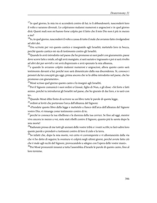 17
In quel giorno, la mia ira si accenderà contro di lui; io li abbandonerò, nasconderò loro
il volto e saranno divorati. Lo colpiranno malanni numerosi e angosciosi e in quel giorno
dirà: Questi mali non mi hanno forse colpito per il fatto che il mio Dio non è più in mezzo
a me?
18
Io, in quel giorno, nasconderò il volto a causa di tutto il male che avranno fatto rivolgendosi
ad altri dei.
19
Ora scrivete per voi questo cantico e insegnatelo agli Israeliti; mettetelo loro in bocca,
perché questo cantico mi sia di testimonio contro gli Israeliti.
20
Quando lo avrò introdotto nel paese che ho promesso ai suoi padri con giuramento, paese
dove scorre latte e miele, ed egli avrà mangiato, si sarà saziato e ingrassato e poi si sarà rivolto
ad altri dei per servirli e mi avrà disprezzato e avrà spezzato la mia alleanza,
21
e quando lo avranno colpito malanni numerosi e angosciosi, allora questo canto sarà
testimonio davanti a lui; poiché non sarà dimenticato dalla sua discendenza. Sì, conosco i
pensieri da lui concepiti gia oggi, prima ancora che io lo abbia introdotto nel paese, che ho
promesso con giuramento».
22
Mosè scrisse quel giorno questo canto e lo insegnò agli Israeliti.
23
Poi il Signore comunicò i suoi ordini a Giosuè, figlio di Nun, e gli disse: «Sii forte e fatti
animo, poiché tu introdurrai gli Israeliti nel paese, che ho giurato di dar loro, e io sarò con
te».
24
Quando Mosè ebbe finito di scrivere su un libro tutte le parole di questa legge,
25
ordinò ai leviti che portavano l'arca dell'alleanza del Signore:
26
«Prendete questo libro della legge e mettetelo a fianco dell'arca dell'alleanza del Signore
vostro Dio; vi rimanga come testimonio contro di te;
27
perché io conosco la tua ribellione e la durezza della tua cervice. Se fino ad oggi, mentre
vivo ancora in mezzo a voi, siete stati ribelli contro il Signore, quanto più lo sarete dopo la
mia morte!
28
Radunate presso di me tutti gli anziani delle vostre tribù e i vostri scribi; io farò udire loro
queste parole e prenderò a testimoni contro di loro il cielo e la terra.
29
So infatti che, dopo la mia morte, voi certo vi corromperete e vi allontanerete dalla via
che vi ho detto di seguire; la sventura vi colpirà negli ultimi giorni, perché avrete fatto ciò
che è male agli occhi del Signore, provocandolo a sdegno con l'opera delle vostre mani».
30
Poi Mosè pronunziò innanzi a tutta l'assemblea d'Israele le parole di questo canto, fino al
loro termine.
386
Deuteronomy 31
 