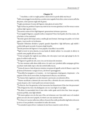 Chapter 32
1
«Ascoltate, o cieli: io voglio parlare: oda la terra le parole della mia bocca!
2
Stilli come pioggia la mia dottrina, scenda come rugiada il mio dire; come scroscio sull'erba
del prato, come spruzzo sugli steli di grano.
3
Voglio proclamare il nome del Signore: date gloria al nostro Dio!
4
Egli è la Roccia; perfetta è l'opera sua; tutte le sue vie sono giustizia; è un Dio verace e senza
malizia; Egli è giusto e retto.
5
Peccarono contro di lui i figli degeneri, generazione tortuosa e perversa.
6
Così ripaghi il Signore, o popolo stolto e insipiente? Non è lui il padre che ti ha creato, che
ti ha fatto e ti ha costituito?
7
Ricorda i giorni del tempo antico, medita gli anni lontani. Interroga tuo padre e te lo farà
sapere, i tuoi vecchi e te lo diranno.
8
Quando l'Altissimo divideva i popoli, quando disperdeva i figli dell'uomo, egli stabilì i
confini delle genti secondo il numero degli Israeliti.
9
Perché porzione del Signore è il suo popolo, Giacobbe è sua eredità.
10
Egli lo trovò in terra deserta, in una landa di ululati solitari. Lo circondò, lo allevò, lo
custodì come pupilla del suo occhio.
11
Come un'aquila che veglia la sua nidiata, che vola sopra i suoi nati, egli spiegò le ali e lo
prese, lo sollevò sulle sue ali,
12
Il Signore lo guidò da solo, non c'era con lui alcun dio straniero.
13
Lo fece montare sulle alture della terra e lo nutrì con i prodotti della campagna; gli fece
succhiare miele dalla rupe e olio dai ciottoli della roccia;
14
crema di mucca e latte di pecora insieme con grasso di agnelli, arieti di Basan e capri, fior
di farina di frumento e sangue di uva, che bevevi spumeggiante.
15
Giacobbe ha mangiato e si è saziato, - sì, ti sei ingrassato, impinguato, rimpinzato - e ha
respinto il Dio che lo aveva fatto, ha disprezzato la Roccia, sua salvezza.
16
Lo hanno fatto ingelosire con dei stranieri e provocato con abomini all'ira.
17
Hanno sacrificato a demoni che non sono Dio, a divinità che non conoscevano, novità,
venute da poco, che i vostri padri non avevano temuto.
18
La Roccia, che ti ha generato, tu hai trascurato; hai dimenticato il Dio che ti ha procreato!
19
Ma il Signore ha visto e ha disdegnato con ira i suoi figli e le sue figlie.
20
Ha detto: Io nasconderò loro il mio volto: vedrò quale sarà la loro fine. Sono una gen-
erazione perfida, sono figli infedeli.
21
Mi resero geloso con ciò che non è Dio, mi irritarono con i loro idoli vani; io li renderò
gelosi con uno che non è popolo, li irriterò con una nazione stolta.
22
Un fuoco si è acceso nella mia collera e brucerà fino nella profondità degl'inferi; divorerà
la terra e il suo prodotto e incendierà le radici dei monti.
23
Accumulerò sopra di loro i malanni; le mie frecce esaurirò contro di loro.
387
Deuteronomy 32
 