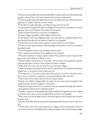 24
Saranno estenuati dalla fame, divorati dalla febbre e da peste dolorosa. Il dente delle belve
manderò contro di essi, con il veleno dei rettili che strisciano nella polvere.
25
Di fuori la spada li priverà dei figli, dentro le case li ucciderà lo spavento. Periranno insieme
il giovane e la vergine, il lattante e l'uomo canuto.
26
Io ho detto: Li voglio disperdere, cancellarne tra gli uomini il ricordo!
27
se non temessi l'arroganza del nemico, l'abbaglio dei loro avversari; non dicano: La nostra
mano ha vinto, non è il Signore che ha operato tutto questo!
28
Sono un popolo insensato e in essi non c'è intelligenza:
29
se fossero saggi, capirebbero, rifletterebbero sulla loro fine:
30
Come può un uomo solo inseguirne mille o due soli metterne in fuga diecimila? Non è
forse perché la loro Roccia li ha venduti, il Signore li ha consegnati?
31
Perché la loro roccia non è come la nostra e i nostri nemici ne sono testimoni.
32
La loro vite è dal ceppo di Sòdoma, dalle piantagioni di Gomorra. La loro uva è velenosa,
ha grappoli amari.
33
Tossico di serpenti è il loro vino, micidiale veleno di vipere.
34
Non è questo nascosto presso di me, sigillato nei miei forzieri?
35
Mia sarà la vendetta e il castigo, quando vacillerà il loro piede! Sì, vicino è il giorno della
loro rovina e il loro destino si affretta a venire.
36
Perché il Signore farà giustizia al suo popolo e dei suoi servi avrà compassione; quando
vedrà che ogni forza è svanita e non è rimasto né schiavo, né libero.
37
Allora dirà: Dove sono i loro dei, la roccia in cui cercavano rifugio;
38
quelli che mangiavano il grasso dei loro sacrifici, che bevevano il vino delle loro libazioni?
Sorgano ora e vi soccorrano, siano il riparo per voi!
39
Ora vedete che io, io lo sono e nessun altro è dio accanto a me. Sono io che dò la morte e
faccio vivere; io percuoto e io guarisco e nessuno può liberare dalla mia mano.
40
Alzo la mano verso il cielo e dico: Per la mia vita, per sempre:
41
quando avrò affilato la folgore della mia spada e la mia mano inizierà il giudizio, farò
vendetta dei miei avversari, ripagherò i miei nemici.
42
Inebrierò di sangue le mie frecce, si pascerà di carne la mia spada, del sangue dei cadaveri
e dei prigionieri, delle teste dei condottieri nemici!
43
Esultate, o nazioni, per il suo popolo, perché Egli vendicherà il sangue dei suoi servi; volgerà
la vendetta contro i suoi avversari e purificherà la sua terra e il suo popolo».
44
Mosè venne con Giosuè, figlio di Nun, e pronunziò agli orecchi del popolo tutte le parole
di questo canto.
45
Quando Mosè ebbe finito di pronunziare tutte queste parole davanti a tutto Israele, disse
loro:
46
«Ponete nella vostra mente tutte le parole che io oggi uso come testimonianza contro di
voi. Le prescriverete ai vostri figli, perché cerchino di eseguire tutte le parole di questa legge.
388
Deuteronomy 32
 