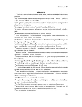 Chapter 33
1
Ed ecco la benedizione con la quale Mosè, uomo di Dio, benedisse gli Israeliti prima
di morire.
2
Egli disse: è spuntato per loro dal Seir; è apparso dal monte Paran, è arrivato a Mèriba di
Kades, dal suo meridione fino alle pendici.
3
Certo egli ama i popoli; tutti i suoi santi sono nelle tue mani, mentre essi, accampati ai tuoi
piedi, ricevono le tue parole.
4
Una legge ci ha ordinato Mosè; un'eredità è l'assemblea di Giacobbe.
5
Vi fu un re in Iesurun, quando si radunarono i capi del popolo, tutte insieme le tribù d'Is-
raele.
6
Viva Ruben e non muoia, benché siano pochi i suoi uomini».
7
Questo disse per Giuda: e riconducilo verso il suo popolo; la sua mano difenderà la sua
causa e tu sarai l'aiuto contro i suoi avversari».
8
Per Levi disse: e i tuoi Urim all'uomo a te fedele, che hai messo alla prova a Massa, per cui
hai litigato presso le acque di Mèriba;
9
a lui che dice del padre e della madre: Io non li ho visti; che non riconosce i suoi fratelli e
ignora i suoi figli. Essi osservarono la tua parola e custodiscono la tua alleanza;
10
insegnano i tuoi decreti a Giacobbe e la tua legge a Israele; pongono l'incenso sotto le tue
narici e un sacrificio sul tuo altare.
11
Benedici, Signore, il suo valore e gradisci il lavoro delle sue mani; colpisci al fianco i suoi
aggressori e i suoi nemici più non si rialzino».
12
Per Beniamino disse: abita tranquillo presso di Lui; Egli lo protegge sempre e tra le sue
braccia dimora».
13
Per Giuseppe disse: Dalla rugiada abbia il meglio dei cieli, e dall'abisso disteso al di sotto;
14
il meglio dei prodotti del sole e il meglio di ciò che germoglia ogni luna;
15
la primizia dei monti antichi, il meglio dei colli eterni
16
e il meglio della terra e di ciò che contiene. Il favore di Colui che abitava nel roveto venga
sul capo di Giuseppe, sulla testa del principe tra i suoi fratelli!
17
Come primogenito di toro, egli è d'aspetto maestoso e le sue corna sono di bùfalo; con
esse cozzerà contro i popoli, tutti insieme, sino ai confini della terra. Tali sono le miriadi di
Efraim e tali le migliaia di Manàsse».
18
Per Zàbulon disse: e tu, Issacar, nelle tue tende!
19
I popoli sulla montagna, dove offrono sacrifici legittimi, perché succhiano le ricchezze
dei mari e i tesori nascosti nella sabbia».
20
Per Gad disse: Come una leonessa ha la sede; sbranò un braccio e anche un cranio;
21
poi si scelse le primizie, perché là era la parte riservata a un capo. Venne alla testa del
popolo eseguì la giustizia del Signore e i suoi decreti riguardo a Israele».
22
Per Dan disse: che balza da Basan».
390
Deuteronomy 33
 