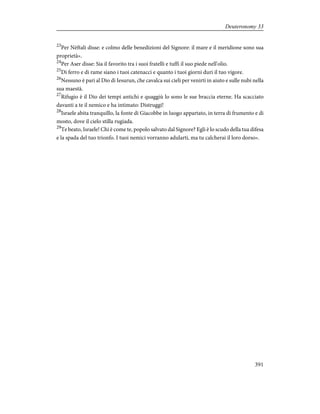 23
Per Nèftali disse: e colmo delle benedizioni del Signore: il mare e il meridione sono sua
proprietà».
24
Per Aser disse: Sia il favorito tra i suoi fratelli e tuffi il suo piede nell'olio.
25
Di ferro e di rame siano i tuoi catenacci e quanto i tuoi giorni duri il tuo vigore.
26
Nessuno è pari al Dio di Iesurun, che cavalca sui cieli per venirti in aiuto e sulle nubi nella
sua maestà.
27
Rifugio è il Dio dei tempi antichi e quaggiù lo sono le sue braccia eterne. Ha scacciato
davanti a te il nemico e ha intimato: Distruggi!
28
Israele abita tranquillo, la fonte di Giacobbe in luogo appartato, in terra di frumento e di
mosto, dove il cielo stilla rugiada.
29
Te beato, Israele! Chi è come te, popolo salvato dal Signore? Egli è lo scudo della tua difesa
e la spada del tuo trionfo. I tuoi nemici vorranno adularti, ma tu calcherai il loro dorso».
391
Deuteronomy 33
 