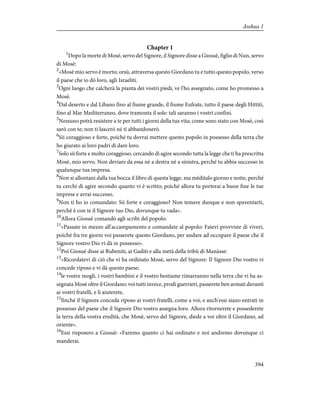 Chapter 1
1
Dopo la morte di Mosè, servo del Signore, il Signore disse a Giosuè, figlio di Nun, servo
di Mosè:
2
«Mosè mio servo è morto; orsù, attraversa questo Giordano tu e tutto questo popolo, verso
il paese che io dò loro, agli Israeliti.
3
Ogni luogo che calcherà la pianta dei vostri piedi, ve l'ho assegnato, come ho promesso a
Mosè.
4
Dal deserto e dal Libano fino al fiume grande, il fiume Eufrate, tutto il paese degli Hittiti,
fino al Mar Mediterraneo, dove tramonta il sole: tali saranno i vostri confini.
5
Nessuno potrà resistere a te per tutti i giorni della tua vita; come sono stato con Mosè, così
sarò con te; non ti lascerò né ti abbandonerò.
6
Sii coraggioso e forte, poiché tu dovrai mettere questo popolo in possesso della terra che
ho giurato ai loro padri di dare loro.
7
Solo sii forte e molto coraggioso, cercando di agire secondo tutta la legge che ti ha prescritta
Mosè, mio servo. Non deviare da essa né a destra né a sinistra, perché tu abbia successo in
qualunque tua impresa.
8
Non si allontani dalla tua bocca il libro di questa legge, ma mèditalo giorno e notte, perché
tu cerchi di agire secondo quanto vi è scritto; poiché allora tu porterai a buon fine le tue
imprese e avrai successo.
9
Non ti ho io comandato: Sii forte e coraggioso? Non temere dunque e non spaventarti,
perché è con te il Signore tuo Dio, dovunque tu vada».
10
Allora Giosuè comandò agli scribi del popolo:
11
«Passate in mezzo all'accampamento e comandate al popolo: Fatevi provviste di viveri,
poiché fra tre giorni voi passerete questo Giordano, per andare ad occupare il paese che il
Signore vostro Dio vi dà in possesso».
12
Poi Giosuè disse ai Rubeniti, ai Gaditi e alla metà della tribù di Manàsse:
13
«Ricordatevi di ciò che vi ha ordinato Mosè, servo del Signore: Il Signore Dio vostro vi
concede riposo e vi dà questo paese;
14
le vostre mogli, i vostri bambini e il vostro bestiame rimarranno nella terra che vi ha as-
segnata Mosè oltre il Giordano; voi tutti invece, prodi guerrieri, passerete ben armati davanti
ai vostri fratelli, e li aiuterete,
15
finché il Signore conceda riposo ai vostri fratelli, come a voi, e anch'essi siano entrati in
possesso del paese che il Signore Dio vostro assegna loro. Allora ritornerete e possederete
la terra della vostra eredità, che Mosè, servo del Signore, diede a voi oltre il Giordano, ad
oriente».
16
Essi risposero a Giosuè: «Faremo quanto ci hai ordinato e noi andremo dovunque ci
manderai.
394
Joshua 1
 