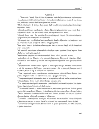 Chapter 2
1
In seguito Giosuè, figlio di Nun, di nascosto inviò da Sittim due spie, ingiungendo:
«Andate, osservate il territorio e Gerico». Essi andarono ed entrarono in casa di una donna,
una prostituta chiamata Raab, dove passarono la notte.
2
Ma fu riferito al re di Gerico: «Ecco alcuni degli Israeliti sono venuti qui questa notte per
esplorare il paese».
3
Allora il re di Gerico mandò a dire a Raab: «Fà uscire gli uomini che sono venuti da te e
sono entrati in casa tua, perché sono venuti per esplorare tutto il paese».
4
Allora la donna prese i due uomini e, dopo averli nascosti, rispose: «Sì, sono venuti da me
quegli uomini, ma non sapevo di dove fossero.
5
Ma quando stava per chiudersi la porta della città al cader della notte, essi uscirono e non
so dove siano andati. Inseguiteli subito e li raggiungerete».
6
Essa invece li aveva fatti salire sulla terrazza e li aveva nascosti fra gli steli di lino che vi
aveva accatastato.
7
Gli uomini li inseguirono sulla strada del Giordano verso i guadi e si chiuse la porta, dopo
che furono usciti gli inseguitori.
8
Quelli non si erano ancora coricati quando la donna salì da loro sulla terrazza
9
e disse loro: «So che il Signore vi ha assegnato il paese, che il terrore da voi gettato si è ab-
battuto su di noi e che tutti gli abitanti della regione sono sopraffatti dallo spavento davanti
a voi,
10
perché abbiamo sentito come il Signore ha prosciugato le acque del Mare Rosso davanti
a voi, alla vostra uscita dall'Egitto e come avete trattato i due re Amorrei, che erano oltre il
Giordano, Sicon ed Og, da voi votati allo sterminio.
11
Lo si è saputo e il nostro cuore è venuto meno e nessuno ardisce di fiatare dinanzi a voi,
perché il Signore vostro Dio è Dio lassù in cielo e quaggiù sulla terra.
12
Ora giuratemi per il Signore che, come io ho usato benevolenza, anche voi userete bene-
volenza alla casa di mio padre; datemi dunque un segno certo
13
che lascerete vivi mio padre, mia madre, i miei fratelli, le mie sorelle e quanto loro appar-
tiene e risparmierete le nostre vite dalla morte».
14
Gli uomini le dissero: «A morte le nostre vite al posto vostro, purché non riveliate questo
nostro affare; quando poi il Signore ci darà il paese, ti tratteremo con benevolenza e lealtà».
15
Allora essa li fece scendere con una corda dalla finestra, perché la sua casa era addossata
al muro di cinta; infatti sulle mura aveva l'abitazione.
16
Disse loro: «Andate verso la montagna, perché non si imbattano in voi i vostri inseguitori
e là rimarrete nascosti tre giorni fino al loro ritorno; poi andrete per la vostra strada».
17
Le risposero allora gli uomini: «Saremo sciolti da questo giuramento, che ci hai fatto fare,
a queste condizioni:
396
Joshua 2
 
