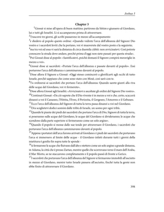 Chapter 3
1
Giosuè si mise all'opera di buon mattino; partirono da Sittim e giunsero al Giordano,
lui e tutti gli Israeliti. Lì si accamparono prima di attraversare.
2
Trascorsi tre giorni, gli scribi passarono in mezzo all'accampamento
3
e diedero al popolo questo ordine: «Quando vedrete l'arca dell'alleanza del Signore Dio
vostro e i sacerdoti leviti che la portano, voi vi muoverete dal vostro posto e la seguirete;
4
ma tra voi ed essa vi sarà la distanza di circa duemila cùbiti: non avvicinatevi. Così potrete
conoscere la strada dove andare, perché prima d'oggi non siete passati per questa strada».
5
Poi Giosuè disse al popolo: «Santificatevi, poiché domani il Signore compirà meraviglie in
mezzo a voi».
6
Giosuè disse ai sacerdoti: «Portate l'arca dell'alleanza e passate davanti al popolo». Essi
portarono l'arca dell'alleanza e camminarono davanti al popolo.
7
Disse allora il Signore a Giosuè: «Oggi stesso comincerò a glorificarti agli occhi di tutto
Israele, perché sappiano che come sono stato con Mosè, così sarò con te.
8
Tu ordinerai ai sacerdoti che portano l'arca dell'alleanza: Quando sarete giunti alla riva
delle acque del Giordano, voi vi fermerete».
9
Disse allora Giosuè agli Israeliti: «Avvicinatevi e ascoltate gli ordini del Signore Dio vostro».
10
Continuò Giosuè: «Da ciò saprete che il Dio vivente è in mezzo a voi e che, certo, scaccerà
dinanzi a voi il Cananeo, l'Hittita, l'Eveo, il Perizzita, il Gergeseo, l'Amorreo e il Gebuseo.
11
Ecco l'arca dell'alleanza del Signore di tutta la terra passa dinanzi a voi nel Giordano.
12
Ora sceglietevi dodici uomini dalle tribù di Israele, un uomo per ogni tribù.
13
Quando le piante dei piedi dei sacerdoti che portano l'arca di Dio, Signore di tutta la terra,
si poseranno sulle acque del Giordano, le acque del Giordano si divideranno; le acque che
scendono dalla parte superiore si fermeranno come un solo argine».
14
Quando il popolo si mosse dalle sue tende per attraversare il Giordano, i sacerdoti che
portavano l'arca dell'alleanza camminavano davanti al popolo.
15
Appena i portatori dell'arca furono arrivati al Giordano e i piedi dei sacerdoti che portavano
l'arca si immersero al limite delle acque - il Giordano infatti durante tutti i giorni della
mietitura è gonfio fin sopra tutte le sponde -
16
si fermarono le acque che fluivano dall'alto e stettero come un solo argine a grande distanza,
in Adama, la città che è presso Zartan, mentre quelle che scorrevano verso il mare dell'Araba,
il Mar Morto, se ne staccarono completamente e il popolo passò di fronte a Gerico.
17
I sacerdoti che portavano l'arca dell'alleanza del Signore si fermarono immobili all'asciutto
in mezzo al Giordano, mentre tutto Israele passava all'asciutto, finché tutta la gente non
ebbe finito di attraversare il Giordano.
398
Joshua 3
 