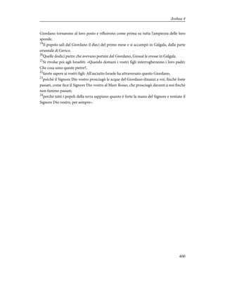 Giordano tornarono al loro posto e rifluirono come prima su tutta l'ampiezza delle loro
sponde.
19
Il popolo salì dal Giordano il dieci del primo mese e si accampò in Gàlgala, dalla parte
orientale di Gerico.
20
Quelle dodici pietre che avevano portate dal Giordano, Giosuè le eresse in Gàlgala.
21
Si rivolse poi agli Israeliti: «Quando domani i vostri figli interrogheranno i loro padri:
Che cosa sono queste pietre?,
22
farete sapere ai vostri figli: All'asciutto Israele ha attraversato questo Giordano,
23
poiché il Signore Dio vostro prosciugò le acque del Giordano dinanzi a voi, finché foste
passati, come fece il Signore Dio vostro al Mare Rosso, che prosciugò davanti a noi finché
non fummo passati;
24
perché tutti i popoli della terra sappiano quanto è forte la mano del Signore e temiate il
Signore Dio vostro, per sempre».
400
Joshua 4
 
