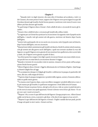 Chapter 5
1
Quando tutti i re degli Amorrei, che sono oltre il Giordano ad occidente, e tutti i re
dei Cananei, che erano presso il mare, seppero che il Signore aveva prosciugato le acque del
Giordano davanti agli Israeliti, finché furono passati, si sentirono venir meno il cuore e non
ebbero più fiato davanti agli Israeliti.
2
In quel tempo il Signore disse a Giosuè: «Fatti coltelli di selce e circoncidi di nuovo gli Is-
raeliti».
3
Giosuè si fece coltelli di selce e circoncise gli Israeliti alla collina Aralot.
4
La ragione per cui Giosuè fece praticare la circoncisione è la seguente: tutto il popolo uscito
dall'Egitto, i maschi, tutti gli uomini atti alla guerra, morirono nel deserto dopo l'uscita
dall'Egitto;
5
mentre tutto quel popolo che ne era uscito era circonciso, tutto il popolo nato nel deserto,
dopo l'uscita dall'Egitto, non era circonciso.
6
Quarant'anni infatti camminarono gli Israeliti nel deserto, finché fu estinta tutta la nazione,
cioè gli uomini atti alla guerra usciti dall'Egitto, i quali non avevano ascoltato la voce del
Signore e ai quali il Signore aveva giurato di non mostrare loro quella terra, dove scorre latte
e miele, che il Signore aveva giurato ai padri di darci,
7
ma al loro posto fece sorgere i loro figli e questi circoncise Giosuè; non erano infatti circon-
cisi perché non era stata fatta la circoncisione durante il viaggio.
8
Quando si terminò di circoncidere tutta la nazione, rimasero al loro posto nell'accampa-
mento finché furono guariti.
9
Allora il Signore disse a Giosuè: «Oggi ho allontanato da voi l'infamia d'Egitto». Quel luogo
si chiamò Gàlgala fino ad oggi.
10
Si accamparono dunque in Gàlgala gli Israeliti e celebrarono la pasqua al quattordici del
mese, alla sera, nella steppa di Gerico.
11
Il giorno dopo la pasqua mangiarono i prodotti della regione, azzimi e frumento abbrus-
tolito in quello stesso giorno.
12
La manna cessò il giorno dopo, come essi ebbero mangiato i prodotti della terra e non ci
fu più manna per gli Israeliti; in quell'anno mangiarono i frutti della terra di Canaan.
13
Mentre Giosuè era presso Gerico, alzò gli occhi ed ecco, vide un uomo in piedi davanti a
sé che aveva in mano una spada sguainata. Giosuè si diresse verso di lui e gli chiese: «Tu sei
per noi o per i nostri avversari?».
14
Rispose: «No, io sono il capo dell'esercito del Signore. Giungo proprio ora». Allora Giosuè
cadde con la faccia a terra, si prostrò e gli disse: «Che dice il mio signore al suo servo?».
15
Rispose il capo dell'esercito del Signore a Giosuè: «Togliti i sandali dai tuoi piedi, perché
il luogo sul quale tu stai è santo». Giosuè così fece.
401
Joshua 5
 
