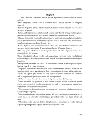 Chapter 6
1
Ora Gerico era saldamente sbarrata dinanzi agli Israeliti; nessuno usciva e nessuno
entrava.
2
Disse il Signore a Giosuè: «Vedi, io ti metto in mano Gerico e il suo re. Voi tutti prodi
guerrieri,
3
tutti atti alla guerra, girerete intorno alla città, facendo il circuito della città una volta. Così
farete per sei giorni.
4
Sette sacerdoti porteranno sette trombe di corno d'ariete davanti all'arca; il settimo giorno
poi girerete intorno alla città per sette volte e i sacerdoti suoneranno le trombe.
5
Quando si suonerà il corno dell'ariete, appena voi sentirete il suono della tromba, tutto il
popolo proromperà in un grande grido di guerra, allora le mura della città crolleranno e il
popolo entrerà, ciascuno diritto davanti a sé».
6
Giosuè, figlio di Nun, convocò i sacerdoti e disse loro: «Portate l'arca dell'alleanza; sette
sacerdoti portino sette trombe di corno d'ariete davanti all'arca del Signore».
7
Disse al popolo: «Mettetevi in marcia e girate intorno alla città e il gruppo armato passi
davanti all'arca del Signore».
8
Come Giosuè ebbe parlato al popolo, i sette sacerdoti, che portavano le sette trombe d'ariete
davanti al Signore, si mossero e suonarono le trombe, mentre l'arca dell'alleanza del Signore
li seguiva;
9
l'avanguardia precedeva i sacerdoti che suonavano le trombe e la retroguardia seguiva
l'arca; si procedeva a suon di tromba.
10
Al popolo Giosuè aveva ordinato: «Non urlate, non fate neppur sentire la voce e non una
parola esca dalla vostra bocca finché vi dirò: Lanciate il grido di guerra, allora griderete».
11
L'arca del Signore girò intorno alla città facendo il circuito una volta, poi tornarono
nell'accampamento e passarono la notte nell'accampamento.
12
Di buon mattino Giosuè si alzò e i sacerdoti portarono l'arca del Signore;
13
i sette sacerdoti, che portavano le sette trombe di ariete davanti all'arca del Signore,
avanzavano suonando le trombe; l'avanguardia li precedeva e la retroguardia seguiva l'arca
del Signore; si marciava a suon di tromba.
14
Girarono intorno alla città, il secondo giorno, una volta e tornarono poi all'accampamento.
Così fecero per sei giorni.
15
Al settimo giorno essi si alzarono al sorgere dell'aurora e girarono intorno alla città in
questo modo per sette volte; soltanto in quel giorno fecero sette volte il giro intorno alla
città.
16
Alla settima volta i sacerdoti diedero fiato alle trombe e Giosuè disse al popolo: «Lanciate
il grido di guerra perché il Signore mette in vostro potere la città.
402
Joshua 6
 
