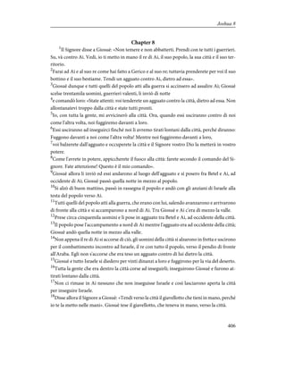 Chapter 8
1
Il Signore disse a Giosuè: «Non temere e non abbatterti. Prendi con te tutti i guerrieri.
Su, và contro Ai. Vedi, io ti metto in mano il re di Ai, il suo popolo, la sua città e il suo ter-
ritorio.
2
Farai ad Ai e al suo re come hai fatto a Gerico e al suo re; tuttavia prenderete per voi il suo
bottino e il suo bestiame. Tendi un agguato contro Ai, dietro ad essa».
3
Giosuè dunque e tutti quelli del popolo atti alla guerra si accinsero ad assalire Ai; Giosuè
scelse trentamila uomini, guerrieri valenti, li inviò di notte
4
e comandò loro: «State attenti: voi tenderete un agguato contro la città, dietro ad essa. Non
allontanatevi troppo dalla città e state tutti pronti.
5
Io, con tutta la gente, mi avvicinerò alla città. Ora, quando essi usciranno contro di noi
come l'altra volta, noi fuggiremo davanti a loro.
6
Essi usciranno ad inseguirci finché noi li avremo tirati lontani dalla città, perché diranno:
Fuggono davanti a noi come l'altra volta! Mentre noi fuggiremo davanti a loro,
7
voi balzerete dall'agguato e occuperete la città e il Signore vostro Dio la metterà in vostro
potere.
8
Come l'avrete in potere, appiccherete il fuoco alla città: farete secondo il comando del Si-
gnore. Fate attenzione! Questo è il mio comando».
9
Giosuè allora li inviò ed essi andarono al luogo dell'agguato e si posero fra Betel e Ai, ad
occidente di Ai; Giosuè passò quella notte in mezzo al popolo.
10
Si alzò di buon mattino, passò in rassegna il popolo e andò con gli anziani di Israele alla
testa del popolo verso Ai.
11
Tutti quelli del popolo atti alla guerra, che erano con lui, salendo avanzarono e arrivarono
di fronte alla città e si accamparono a nord di Ai. Tra Giosuè e Ai c'era di mezzo la valle.
12
Prese circa cinquemila uomini e li pose in agguato tra Betel e Ai, ad occidente della città.
13
Il popolo pose l'accampamento a nord di Ai mentre l'agguato era ad occidente della città;
Giosuè andò quella notte in mezzo alla valle.
14
Non appena il re di Ai si accorse di ciò, gli uomini della città si alzarono in fretta e uscirono
per il combattimento incontro ad Israele, il re con tutto il popolo, verso il pendio di fronte
all'Araba. Egli non s'accorse che era teso un agguato contro di lui dietro la città.
15
Giosuè e tutto Israele si diedero per vinti dinanzi a loro e fuggirono per la via del deserto.
16
Tutta la gente che era dentro la città corse ad inseguirli; inseguirono Giosuè e furono at-
tirati lontano dalla città.
17
Non ci rimase in Ai nessuno che non inseguisse Israele e così lasciarono aperta la città
per inseguire Israele.
18
Disse allora il Signore a Giosuè: «Tendi verso la città il giavellotto che tieni in mano, perché
io te la metto nelle mani». Giosuè tese il giavellotto, che teneva in mano, verso la città.
406
Joshua 8
 