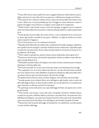 19
Come ebbe stesa la mano, quelli che erano in agguato balzarono subito dal loro nascon-
diglio, entrarono di corsa nella città, la occuparono e s'affrettarono ad appiccarvi il fuoco.
20
Gli uomini di Ai si voltarono indietro ed ecco videro che il fumo della città si alzava verso
il cielo. Allora non ci fu più possibilità per loro di fuggire in alcuna direzione, mentre il
popolo che fuggiva verso il deserto si rivolgeva contro quelli che lo inseguivano.
21
Infatti Giosuè e tutto Israele s'erano accorti che il gruppo in agguato aveva occupata la
città e che il fumo della città si era levato; si voltarono dunque indietro e colpirono gli uomini
di Ai.
22
Anche gli altri uscirono dalla città contro di loro, e così i combattenti di Ai si trovarono
in mezzo agli Israeliti, avendoli da una parte e dall'altra. Li colpirono finché non rimase
nessun superstite e fuggiasco.
23
Il re di Ai lo presero vivo e lo condussero da Giosuè.
24
Quando Israele ebbe finito di uccidere tutti i combattenti di Ai nella campagna, nel deserto,
dove quelli li avevano inseguiti, e tutti fino all'ultimo furono caduti sotto i colpi della spada
in modo che non sopravvisse alcuno, allora tutti gli Israeliti si riversarono in massa in Ai e
la colpirono a fil di spada.
25
Tutti i caduti in quel giorno, uomini e donne, furono dodicimila, tutta la gente di Ai.
26
Giosuè non ritirò la mano, che brandiva il giavellotto, finché non ebbero votato allo ster-
minio tutti gli abitanti di Ai.
27
Gli Israeliti, secondo l'ordine che il Signore aveva dato a Giosuè, trattennero per sé soltanto
il bestiame e il bottino della città.
28
Poi Giosuè incendiò Ai e ne fece una rovina per sempre, una desolazione fino ad oggi.
29
Fece appendere il re di Ai ad un albero fino alla sera. Al calar del sole Giosuè comandò
che il suo cadavere fosse calato dall'albero; lo gettarono all'ingresso della porta della città e
vi eressero sopra un gran mucchio di pietre, che dura fino ad oggi.
30
In quell'occasione Giosuè costruì un altare al Signore, Dio di Israele, sul monte Ebal,
31
secondo quanto aveva ordinato Mosè, servo del Signore, agli Israeliti, come è scritto nel
libro della legge di Mosè, un altare di pietre intatte, non toccate dal ferro; vi si sacrificarono
sopra olocausti e si offrirono sacrifici di comunione.
32
In quel luogo scrisse sulle pietre una copia della legge di Mosè, che questi aveva scritto
per gli Israeliti.
33
Tutto Israele, i suoi anziani, i suoi scribi, tutti i suoi giudici, forestieri e cittadini stavano
in piedi da una parte e dall'altra dell'arca, di fronte ai sacerdoti leviti, che portavano l'arca
dell'alleanza del Signore, una metà verso il monte Garizim e l'altra metà verso il monte Ebal,
come aveva prima prescritto Mosè, servo del Signore, per benedire il popolo di Israele.
34
Giosuè lesse tutte le parole della legge, la benedizione e la maledizione, secondo quanto
è scritto nel libro della legge.
407
Joshua 8
 