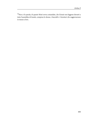 35
Non ci fu parola, di quante Mosè aveva comandate, che Giosuè non leggesse davanti a
tutta l'assemblea di Israele, comprese le donne, i fanciulli e i forestieri che soggiornavano
in mezzo a loro.
408
Joshua 8
 