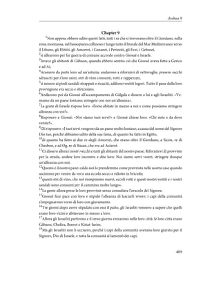 Chapter 9
1
Non appena ebbero udito questi fatti, tutti i re che si trovavano oltre il Giordano, nella
zona montuosa, nel bassopiano collinoso e lungo tutto il litorale del Mar Mediterraneo verso
il Libano, gli Hittiti, gli Amorrei, i Cananei, i Perizziti, gli Evei, i Gebusei,
2
si allearono per far guerra di comune accordo contro Giosuè e Israele.
3
Invece gli abitanti di Gàbaon, quando ebbero sentito ciò che Giosuè aveva fatto a Gerico
e ad Ai,
4
ricorsero da parte loro ad un'astuzia: andarono a rifornirsi di vettovaglie, presero sacchi
sdrusciti per i loro asini, otri di vino consunti, rotti e rappezzati,
5
si misero ai piedi sandali strappati e ricuciti, addosso vestiti logori. Tutto il pane della loro
provvigione era secco e sbriciolato.
6
Andarono poi da Giosuè all'accampamento di Gàlgala e dissero a lui e agli Israeliti: «Ve-
niamo da un paese lontano; stringete con noi un'alleanza».
7
La gente di Israele rispose loro: «Forse abitate in mezzo a noi e come possiamo stringere
alleanza con voi?».
8
Risposero a Giosuè: «Noi siamo tuoi servi!» e Giosuè chiese loro: «Chi siete e da dove
venite?».
9
Gli risposero: «I tuoi servi vengono da un paese molto lontano, a causa del nome del Signore
Dio tuo, poiché abbiamo udito della sua fama, di quanto ha fatto in Egitto,
10
di quanto ha fatto ai due re degli Amorrei, che erano oltre il Giordano, a Sicon, re di
Chesbon, e ad Og, re di Basan, che era ad Astarot.
11
Ci dissero allora i nostri vecchi e tutti gli abitanti del nostro paese: Rifornitevi di provviste
per la strada, andate loro incontro e dite loro: Noi siamo servi vostri, stringete dunque
un'alleanza con noi.
12
Questo è il nostro pane: caldo noi lo prendemmo come provvista nelle nostre case quando
uscimmo per venire da voi e ora eccolo secco e ridotto in briciole;
13
questi otri di vino, che noi riempimmo nuovi, eccoli rotti e questi nostri vestiti e i nostri
sandali sono consunti per il cammino molto lungo».
14
La gente allora prese le loro provviste senza consultare l'oracolo del Signore.
15
Giosuè fece pace con loro e stipulò l'alleanza di lasciarli vivere; i capi della comunità
s'impegnarono verso di loro con giuramento.
16
Tre giorni dopo avere stipulato con essi il patto, gli Israeliti vennero a sapere che quelli
erano loro vicini e abitavano in mezzo a loro.
17
Allora gli Israeliti partirono e il terzo giorno entrarono nelle loro città: le loro città erano
Gàbaon, Chefira, Beerot e Kiriat-Iarim.
18
Ma gli Israeliti non li uccisero, perché i capi della comunità avevano loro giurato per il
Signore, Dio di Israele, e tutta la comunità si lamentò dei capi.
409
Joshua 9
 