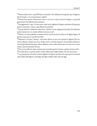 19
Dissero allora tutti i capi dell'intera comunità: «Noi abbiamo loro giurato per il Signore,
Dio di Israele, e ora non possiamo colpirli.
20
Faremo loro questo: li lasceremo vivere e così non ci sarà su di noi lo sdegno, a causa del
giuramento che abbiamo loro prestato».
21
Ma aggiunsero i capi: «Vivano pure, siano però tagliatori di legna e portatori d'acqua per
tutta la comunità». Come i capi ebbero loro parlato,
22
Giosuè chiamò i Gabaoniti e disse loro: «Perché ci avete ingannati, dicendo: Noi abitiamo
molto lontano da voi, mentre abitate in mezzo a noi?
23
Orbene voi siete maledetti e nessuno di voi cesserà di essere schiavo e di tagliar legna e di
portare acqua per la casa del mio Dio».
24
Risposero a Giosuè e dissero: «Era stato riferito ai tuoi servi quanto il Signore Dio tuo
aveva ordinato a Mosè suo servo, di dare cioè a voi tutto il paese e di sterminare dinanzi a
voi tutti gli abitanti del paese; allora abbiamo avuto molto timore per le nostre vite a causa
vostra e perciò facemmo tal cosa.
25
Ora eccoci nelle tue mani, trattaci pure secondo quanto è buono e giusto ai tuoi occhi».
26
Li trattò allora in questo modo: li salvò dalla mano degli Israeliti, che non li uccisero;
27
e in quel giorno, Giosuè li costituì tagliatori di legna e portatori di acqua per la comunità
e per l'altare del Signore, nel luogo che Egli avrebbe scelto, fino ad oggi.
410
Joshua 9
 