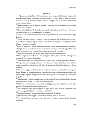 Chapter 10
1
Quando Adoni-Zedek, re di Gerusalemme, venne a sapere che Giosuè aveva preso Ai
e l'aveva votata allo sterminio, e che, come aveva fatto a Gerico e al suo re, aveva fatto ad Ai
e al suo re e che gli abitanti di Gàbaon avevano fatto pace con gli Israeliti e si trovavano
ormai in mezzo a loro,
2
ebbe grande paura, perché Gàbaon, una delle città regali, era più grande di Ai e tutti i suoi
uomini erano valorosi.
3
Allora Adoni-Zedek, re di Gerusalemme, mandò a dire a Oam, re di Ebron, a Piream, re
di Iarmut, a Iafia, re di Lachis e a Debir, re di Eglon:
4
«Venite da me, aiutatemi e assaltiamo Gàbaon, perché ha fatto pace con Giosuè e con gli
Israeliti».
5
Quelli si unirono e i cinque re amorrei, il re di Gerusalemme, il re di Ebron, il re di Iarmut,
il re di Lachis ed il re di Eglon, vennero con tutte le loro truppe, si accamparono contro
Gàbaon e le diedero battaglia.
6
Allora gli uomini di Gàbaon mandarono a dire a Giosuè, all'accampamento di Gàlgala:
«Non privare del tuo aiuto i tuoi servi. Vieni presto da noi; salvaci e aiutaci, perché si sono
alleati contro di noi tutti i re degli Amorrei, che abitano sulle montagne».
7
Giosuè partì da Gàlgala con tutta la gente di guerra e tutti i prodi guerrieri.
8
Allora il Signore disse a Giosuè: «Non aver paura di loro, perché li metto in tuo potere;
nessuno di loro resisterà davanti a te».
9
Giosuè piombò su di loro d'improvviso: tutta la notte aveva marciato, partendo da Gàlgala.
10
Il Signore mise lo scompiglio in mezzo a loro dinanzi ad Israele, che inflisse loro in Gàbaon
una grande disfatta, li inseguì verso la salita di Bet-Coron e li battè fino ad Azeka e fino a
Makkeda.
11
Mentre essi fuggivano dinanzi ad Israele ed erano alla discesa di Bet-Coron, il Signore
lanciò dal cielo su di essi come grosse pietre fino ad Azeka e molti morirono. Coloro che
morirono per le pietre della grandine furono più di quanti ne uccidessero gli Israeliti con
la spada.
12
Allora, quando il Signore mise gli Amorrei nelle mani degli Israeliti, Giosuè disse al Signore
sotto gli occhi di Israele: e tu, luna, sulla valle di Aialon».
13
Si fermò il sole e la luna rimase immobile finché il popolo non si vendicò dei nemici. cielo
e non si affrettò a calare quasi un giorno intero.
14
Non ci fu giorno come quello, né prima né dopo, perché aveva ascoltato il Signore la voce
d'un uomo, perché il Signore combatteva per Israele»?
15
Poi Giosuè con tutto Israele ritornò all'accampamento di Gàlgala.
16
Quei cinque re erano fuggiti e si erano nascosti nella grotta in Makkeda.
17
Fu portata a Giosuè la notizia: «Sono stati trovati i cinque re, nascosti nella grotta in
Makkeda».
411
Joshua 10
 