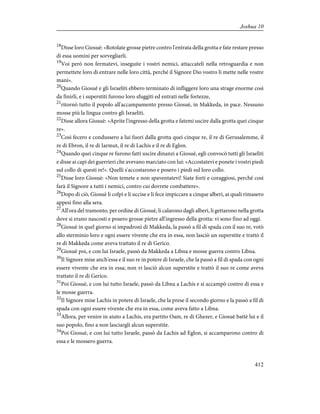 18
Disse loro Giosuè: «Rotolate grosse pietre contro l'entrata della grotta e fate restare presso
di essa uomini per sorvegliarli.
19
Voi però non fermatevi, inseguite i vostri nemici, attaccateli nella retroguardia e non
permettete loro di entrare nelle loro città, perché il Signore Dio vostro li mette nelle vostre
mani».
20
Quando Giosuè e gli Israeliti ebbero terminato di infliggere loro una strage enorme così
da finirli, e i superstiti furono loro sfuggiti ed entrati nelle fortezze,
21
ritornò tutto il popolo all'accampamento presso Giosuè, in Makkeda, in pace. Nessuno
mosse più la lingua contro gli Israeliti.
22
Disse allora Giosuè: «Aprite l'ingresso della grotta e fatemi uscire dalla grotta quei cinque
re».
23
Così fecero e condussero a lui fuori dalla grotta quei cinque re, il re di Gerusalemme, il
re di Ebron, il re di Iarmut, il re di Lachis e il re di Eglon.
24
Quando quei cinque re furono fatti uscire dinanzi a Giosuè, egli convocò tutti gli Israeliti
e disse ai capi dei guerrieri che avevano marciato con lui: «Accostatevi e ponete i vostri piedi
sul collo di questi re!». Quelli s'accostarono e posero i piedi sul loro collo.
25
Disse loro Giosuè: «Non temete e non spaventatevi! Siate forti e coraggiosi, perché così
farà il Signore a tutti i nemici, contro cui dovrete combattere».
26
Dopo di ciò, Giosuè li colpì e li uccise e li fece impiccare a cinque alberi, ai quali rimasero
appesi fino alla sera.
27
All'ora del tramonto, per ordine di Giosuè, li calarono dagli alberi, li gettarono nella grotta
dove si erano nascosti e posero grosse pietre all'ingresso della grotta: vi sono fino ad oggi.
28
Giosuè in quel giorno si impadronì di Makkeda, la passò a fil di spada con il suo re, votò
allo sterminio loro e ogni essere vivente che era in essa, non lasciò un superstite e trattò il
re di Makkeda come aveva trattato il re di Gerico.
29
Giosuè poi, e con lui Israele, passò da Makkeda a Libna e mosse guerra contro Libna.
30
Il Signore mise anch'essa e il suo re in potere di Israele, che la passò a fil di spada con ogni
essere vivente che era in essa; non vi lasciò alcun superstite e trattò il suo re come aveva
trattato il re di Gerico.
31
Poi Giosuè, e con lui tutto Israele, passò da Libna a Lachis e si accampò contro di essa e
le mosse guerra.
32
Il Signore mise Lachis in potere di Israele, che la prese il secondo giorno e la passò a fil di
spada con ogni essere vivente che era in essa, come aveva fatto a Libna.
33
Allora, per venire in aiuto a Lachis, era partito Oam, re di Ghezer, e Giosuè battè lui e il
suo popolo, fino a non lasciargli alcun superstite.
34
Poi Giosuè, e con lui tutto Israele, passò da Lachis ad Eglon, si accamparono contro di
essa e le mossero guerra.
412
Joshua 10
 